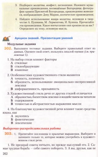 3. Подберите молитвы, акафист, песнопения. Назовите музы-
кальные произведения, посвящённые Богородице, фотогра-
фии храмов Пресвятой Богородицы, произведения живопи-
си, изображающие Деву Марию, поэтические произведения.
4. Найдите использование жанра молитвы, исповеди в твор-
честве А. Пушкина, М. Лермонтова, И. Бунина. Прочитайте
эти произведения. Какое впечатление они произвели на вас?
Определите их тему, основную мысль.
Выполните тестовые задания. Выберите правильный ответ из
данных. Оцените свой ответ, пользуясь шкалой оценки (см.при-
ложение5).
Модульные задания
1. На выбор стиля влияют факторы
А стилевые
Б стилеобразующие
В языковые
2. Особенностями художественного стиля являются
А точность, логичность
Б образность, использование эмоционально-экспрессивной
лексики
В информативность, призывность
3. Художественный стиль речи от других стилей отличается
А образностью, богатствомлексики и воздействием начитателя
Б содержанием
В точностью и абстрактностью выражения мысли
4. На благозвучие художественной речи влияют такие средства
языка, как
А звукопись
Б фонетические
В лексические
1. Прочитайте пословицы и крылатые выражения. Выберите и
запишите только те, которые можно употребить в художест-
венном стиле речи.
1. Не презирай совета ничьего, но прежде выслушай его. 2. Са-
мая трудная борьба —себя самого побороть. 3. А вы, друзья, как не
262
 