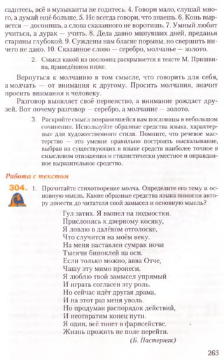 садитесь, всё в музыканты не годитесь. 4. Говори мало, слушай мно-
го, а думай ещё больше. 5. Не всегда говори, что знаешь. 6. Конь выр-
вется —догонишь, а слова сказанного не воротишь. 7. Умный любит
учиться, а дурак —учить. 8. Дела давно минувших дней, преданья
старины глубокой. 9. Суждены нам благие порывы, но свершить ни-
чего не дано. 10. Сказанное слово —серебро, молчанье —золото.
2. Смысл какой из пословиц раскрывается в тексте М. Пришви-
на, приведённом ниже.
Вернуться к молчанию в том смысле, что говорить для себя,
а молчать — от внимания к другому. Просить молчания, значит
просить внимания к человеку.
Разговор выявляет своё первенство, а внимание рождает дру-
зей. Вот почему разговор —серебро, а молчание —золото.
3. Раскройте смысл понравившейся вам пословицы в небольшом
сочинении. Используйте образные средства языка, характер-
ные для художественного стиля. Помните, что речевое мас-
терство — это умение правильно построить высказывание,
выбрав из существующих в языке средств наиболее точное в
смысловом отношении и стилистически уместное и оправдан­
ное выразительное средство.
1. Прочитайте стихотворение молча. Определите его тему и ос-
новную мысль. Какие образные средства языка помогли авто-
ру донести до читателя свой замысел и основную мысль?
Гул затих. Я вышел на подмостки.
Прислонясь к дверному косяку,
Я ловлю в далёком отголоске,
Что случится на моём веку.
На меня наставлен сумрак ночи
Тысячи биноклей на оси.
Если только можно, авва Отче,
Чашу эту мимо пронеси.
Я люблю твой замысел упрямый
И играть согласен эту роль.
Но сейчас идёт другая драма,
И на этот раз меня уволь.
Но продуман распорядок действий,
И неотвратим конец пути.
Я один, всё тонет в фарисействе.
Жизнь прожить не поле перейти.
(Б. Пастернак)
263
 