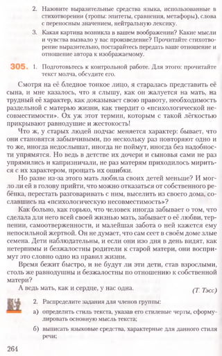 2. Назовите выразительные средства языка, использованные в
стихотворении (тропы: эпитеты, сравнения, метафоры), слова
с переносным значением, нейтральную лексику.
3. Какая картина возникла в вашем воображении? Какие мысли
и чувства вызвало у вас произведение? Прочитайте стихотво-
рение выразительно, постарайтесь передать ваше отношение и
отношение автора к изображаемому.
1. Подготовьтесь к контрольной работе. Для этого: прочитайте
текст молча, обсудите его.
Смотря на её бледное тонкое лицо, я старалась представить её
сына, и мне казалось, что я слышу, как он жалуется на мать, на
трудный её характер, как доказывает свою правоту, необходимость
раздельной с матерью жизни, как твердит о «психологической не-
совместимости». Ох уж этот термин, которым с такой лёгкостью
прикрывают равнодушие и жестокость!
Что ж, у старых людей подчас меняется характер: бывает, что
они становятся забывчивыми, по нескольку раз повторяют одно и
то же, иногда недослышат, иногда не поймут, иногда без надобнос-
ти упрямятся. Но ведь в детстве их дочери и сыновья сами не раз
упрямились и капризничали, не раз матерям приходилось мирить-
ся с их характером, прощать их ошибки.
Но разве из-за этого мать любила своих детей меньше? И мог-
ло ли ей в голову прийти, что можно отказаться от собственного ре-
бёнка, перестать разговаривать с ним, выселить из своего дома, со-
славшись на «психологическую несовместимость»?
Как больно, как горько, что человек иногда забывает о том, что
сделала для него всей своей жизнью мать, забывает о её любви, тер-
пении, самоотверженности, и малейшая забота о ней кажется ему
непосильной жертвой. Он не думает, что сам сеет в своём доме злые
семена. Дети наблюдательны, и если они изо дня в день видят, как
нетерпимы и безжалостны родители к старой матери, они воспри-
мут это словно одно из правил жизни.
Время бежит быстро, и не будут ли эти дети, став взрослыми,
столь же равнодушны и безжалостны по отношению к собственной
матери?
А ведь мать, как и сердце, у нас одна. (Т. Тэсс)
2. Распределите задания для членов группы:
а) определить стиль текста, указав его стилевые черты, сформу-
лировать основную мысль текста;
б) выписать языковые средства, характерные для данного стиля
речи;
264
 