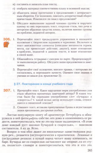 в) составить и записать план текста;
г) отобрать материал соответственно плану и основной мысли;
д) объяснить знаки препинания в предложениях с деепричаст-
ным оборотом. Где возможно, заменить деепричастный оборот
причастным. Изменился ли смысл предложения?
3. Обсудите выполнение заданий членами группы и поручите
одному из них пересказать текст, сохраняя стиль, тип речи и
авторские образные средства языка, включив мнение группы
по проблеме, поднятой автором.
1. Перечитайте текст предыдущего упражнения и напишите
изложение с творческим заданием в черновике. Включите в
текст внесюжетные элементы (описание внешности героев,
места, где происходит действие, диалог), ваше отношение
к проблеме, поднятой в данном тексте, и ваше отношение
к своей маме.
2. Обменяйтесь тетрадями с соседом по парте. Прорецензируй-
те выполненную работу. Обсудите ваши предложения и заме-
чания.
3. Перечитайте своё изложение, внесите правки, с которыми вы
согласились, и перепишите начисто. Оцените свои знания и
умения по шкале (см. приложение 5).
1. Прочитайте текст. Какое нарушение норм употребления слов
стало объектом ироничных замечаний автора? В каких тек-
стах было бы оправдано употребление слов «бучарда» и
«скарпель»? С какой целью автор использует слова, относя-
щиеся к сниженной лексике?
2. Спишите текст, вставляя пропущенные буквы и недостающие
знаки препинания, раскрывая скобки.
Листая популярную книгу об архитектуре Петербурга я обна-
ружила в ней фотографию собстве..ого дома и опомнившись от ра-
дости, поинтересовалась, чем же это мы такие выдающиеся. «В этом
доме каждый руст накован бучардой и скарпелью», — пояснили
составители. А ну да. Ясно.
Вопрос о том обог..щают ли иноязычные заимствования род-
ную реч.., решается (не)теоретически а практически. Ленивые и
(не)радивые решили: а пущай народ читает нашу клинопись, не
баре. Бучарда же со скарпелью заставляют вас оторват..ся от сту-
ла, полистать словари и поинтересоваться, что это и кто это.
265
 