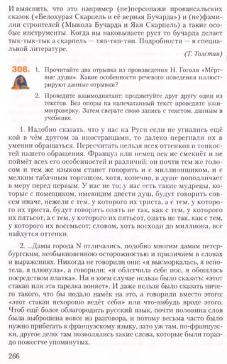 И выяснить, что это например (не)персонажи провансальских
сказок («Белокурая Скарпель и её верная Бучарда») и (не)фами-
лии строителей (Мыкола Бучарда и Яан Скарпель) а такие осо-
бые инструменты. Когда вы наковываете руст то бучарда делает
тык-тык-тык а скарпель —тяп-тяп-тяп. Подробности —в специа-
льной литературе.
(1. 1олстая)
1. Прочитайте два отрывка из произведения Н. Гоголя «Мёрт-
вые души». Какие особенности речевого поведения иллюст-
рируют данные отрывки?
2. Проведите взаимодиктант: продиктуйте друг другу один из
текстов. Без опоры на напечатанный текст проведите взаи-
мопроверку. Затем сверьте свою запись с текстом, данным в
учебнике.
1. Надобно сказать, что у нас на Руси если не угнались ещё
кой в чём другом за иностранцами, то далеко перегнали их в
умении обращаться. Пересчитать нельзя всех оттенков и тонкос-
тей нашего обращения. Француз или немец век не смекнёт и не
поймёт всех его особенностей и различий: он почти тем же голо-
сом и тем же языком станет говорить и с миллионщиком, и с
мелким табачным торгашом, хотя, конечно, в душе поподличает
в меру перед первым. У нас не то; у нас есть такие мудрецы, ко-
торые с помещиком, имеющим двести душ, будут говорить сов-
сем иначе, нежели с тем, у которого их триста, а с тем, у которо-
го их триста, будут говорить опять не так, как с тем, у которого
их пятьсот, а с тем, у которого их пятьсот, опять не так, как с тем,
у которого их восемьсот; словом, хоть восходи до миллиона, все
найдутся оттенки.
2. ...Дамы города N отличались, подобно многим дамам петер-
бургским, необыкновенною осторожностью и приличием в словах
и выражениях. Никогда не говорили они: «я высморкалась, я вспо-
тела, я плюнула», а говорили: «я облегчила себе нос, я обошлась
посредством платка». Ни в коем случае нельзя было сказать: «этот
стакан или эта тарелка воняет». И даже нельзя было сказать ниче-
го такого, что бы подало намёк на это, а говорили вместо этого:
«этот стакан нехорошо ведёт себя» или что-нибудь вроде этого.
Чтоб ещё более облагородить русский язык, почти половина слов
была выброшена вовсе из разговора, и потому весьма часто было
нужно прибегать к французскому языку, зато уж там, по-французс-
ки, другое дело: там позволялись такие слова, которые были гораз-
до пожестче упомянутых.
266
 