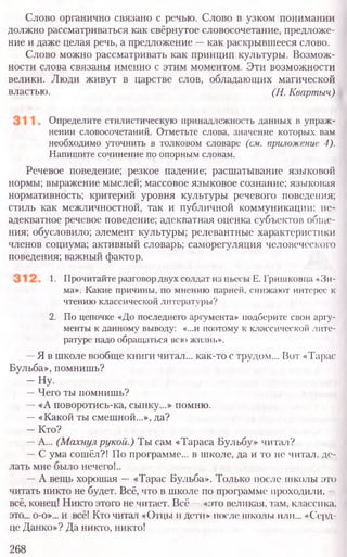 Слово органично связано с речью. Слово в узком понимании
должно рассматриваться как свёрнутое словосочетание, предложе-
ние и даже целая речь, а предложение —как раскрывшееся слово.
Слово можно рассматривать как принцип культуры. Возмож-
ности слова связаны именно с этим моментом. Эти возможности
велики. Люди живут в царстве слов, обладающих магической
властью. (Н. Квартыч)
Определите стилистическую принадлежность данных в упраж-
нении словосочетаний. Отметьте слова, значение которых вам
необходимо уточнить в толковом словаре (см. приложение 4).
Напишите сочинение по опорным словам.
Речевое поведение; резкое падение; расшатывание языковой
нормы; выражение мыслей; массовое языковое сознание; языконая
нормативность; критерий уровня культуры речевого поведения;
стиль как межличностной, так и публичной коммуникации; не-
адекватное речевое поведение; адекватная оценка субъектов обще-
ния; обусловило; элемент культуры; релевантные характеристики
членов социума; активный словарь; саморегуляция человеческого
поведения; важный фактор.
1. Прочитайте разговордвухсолдат из пьесы Е. Гришковца «Зи-
ма». Какие причины, по мнению парней, снижают интерес к
чтению классической литературы?
2. По цепочке «До последнего аргумента» подберите свои аргу-
менты к данному выводу: «...и поэтому к классической лите-
ратуре надо обращаться всhi жизнь».
—Я в школе вообще книги читал... как-то с трудом... Вот «Тарас
Бульба», помнишь?
-Н у .
—Чего ты помнишь?
—«А поворотись-ка, сынку...» помню.
—«Какой ты смешной...», да?
-К то?
—А... (Махнул рукой.) Ты сам «Тараса Бульбу» читал?
—С ума сошёл?! По программе... в школе, да и то не читал, де-
лать мне было нечего!..
—А вещь хорошая —«Тарас Бульба». Только после школы это
читать никто не будет. Всё, что в школе по программе проходили, -
всё, конец! Никто этого не читает. Всё —«это великая, там, классика,
это... о-о»... и всё! Кто читал «Отцы и дети» после школы или... «Серд-
це Данко»? Да никто, никто!
268
 