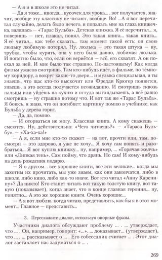 —А я и в школе это не читал.
—Да я тоже... иногда... кусочек для урока...,вот получается, зна-
чит, вообще эту классику не читают, вообще. Во! ...А я вот перечи­
тал случайно, делать было нечего, и попалась мне на глаза книжеч­
ка, валялась —«Тарас Бульба». Детская книжка. Я её перечитал... я,
поверишь — нет, плакал, понял. Это такая книга... такая книга.,.
Я её читал... как тебе сказать... там момент такой есть: он свою
люльку любимую потерял. Ну, люлька — это такая штука — ну,
трубка, чтобы курить, она у него была давно, любимая люлька.
И понятно было, что, если он вернётся —всё, его схватят. А он по-
ехал за ней. И мне было так страшно. По-настоящему! Как когда
фильм ужасов смотришь. Там кто-нибудь идёт, в фильме, по тёмно-
му коридору, а вокруг какие-то двери... и музыка специальная, и ты
знаешь, что щас кто-то выскочит или Фредди Крюгер появится,
знаешь, а это всегда получается неожиданно. И смотришь сквозь
пальцы или уйдёшь на кухню и оттуда выглядываешь, а всё равно
смотришь —ну страшно потому что. И вот так же «Тарас Бульба».
Я боюсь, я знаю, что он погибнет: картинку помню в учебнике, как
Бульба у дерева горит.
—Да, да, помню.
— И оторваться не могу. Классная книга. А кому скажешь —
смеются. Ну, действительно: «Чего читаешь?» — «Тараса Буль-
бу». —«Ха-ха-ха!»
—А я, если мне кто-то скажет —на вот, прочти или, там, по-
смотри —это здорово, я уже не хочу... Я хочу сам понять и разо-
браться... Я вот куплю книжку... ну, например, ... «Горячая желчь»
или «Липкая тень». Сам пойму, что дрянь. Но сам! И кому-нибудь
на день рождения подарю.
—Я о другом... все хорошие книги, все эти великие... когда мы
захотим их прочитать, мы уже знаем, как они закончатся, либо в
школе, либо кино, либо как-то иначе. Вот кто читал «Анну Карени-
ну»? Да никто! Кто станет читать вот такую толстую книгу, вот та-
кую (показывает), когда знает, что в конце главная героиня... ну,
понятно... А это же хорошие книги. Очень хорошие...
—А я вот люблю, когда читаю, представлять, как бы я в этот мо-
мент... Главное —представить...
3. Перескажите диалог, используя опорные фразы.
Участники диалога обсуждают проблему ......... утверждает,
что ... . Он, например, говорит: «...».... доказывает... (утверждает),
что ..., ... рассказывает о ... . Его собеседник считает ... . Этот диа­
лог заставляет нас задуматься о ....
269
 
