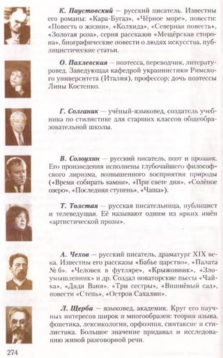 К. П ауст овский — русский писатель. Известны
его романы: «Кара-Бугаз», «Чёрное море», повести:
«Повесть о жизни», «Колхида», «Северная повесть»,
«Золотая роза», серия рассказов «М ещ ёрская сторо-
на», биографические повести о людях искусства, пуб-
лицистические статьи.
О. П ахлевская — поэтесса, переводчик, литерату-
ровед. Заведующая кафедрой украинистики Римско-
го университета (И талия), профессор; дочь поэтессы
Лины Костенко.
Г. С олганик — учёный-языковед, создатель учеб-
ника по стилистике для старших классов общеобра-
зовательной школы.
В. Солоухин — русский писатель, поэт и прозаик.
Его произведения исполнены глубочайшего философ-
ского лиризма, возвышенного восприятия природы
(«Время собирать камни», «При свете дня», «Солёное
озеро», «Последняя ступень», «Чаша»).
Т. Толст ая — русская писательница, публицист
и телеведущая. Её называют одним из ярких имён
«артистической прозы».
А. Чехов — русский писатель, драматург XIX ве-
ка. Известны его рассказы «Бабье царство», «Палата
№ 6». «Человек в футляре», «Крыжовник», «Зло-
умышленник» и др. Создал новаторские пьесы «Чай-
ка», «Дядя Ваня», «Три сестры», «Вишнёвый сад»,
повести «Степь», «Остров Сахалин».
JI. Щ ерба — языковед, академик. Круг его науч-
ных интересов широк и многообразен: теория языка,
фонетика, лексикология, орфоэпия, синтаксис и сти-
листика. Большое значение придавал и исследова-
нию живой разговорной речи.
274
 