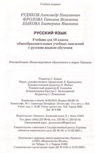 РУДЯКОВ Александр Николаевич
ФРОЛОВА Татьяна Яковлевна
БЫКОВА Екатерина Ивановна
РУССКИЙ язы к
Учебник для 10 класса
общеобразовательных учебных заведений
с русским языком обучения
Рекомендовано Министерством образования и науки Украины
Редактор С.Кашка
Макет, художественное оформление В.Кушниренко
Художественный редактор О. Федько
Технический редактор И. Селезнёва
Компьютерная вёрстка С. Овсянниковой
Корректор С.Романичева
Подписано к печати 16.06.2010. Формат 60x90/16.
Бумага офс. № 1. Гарнитура Петербург. Печать офс. Уел. печ. л. 18,0.
Учётн.-изд. л. 16,28. Учётн. краско-отт. 72,0. Тираж 3000.
Зак. № 0-659
Издательство «Грамота», Кловский спуск, 8, г. Киев, 01021
Тел./факс: (044) 253-98-04, тел.: 253-90-17, 253-92-64
Электронный адрес: gramotanew@bigmir.net
Свидетельство о внесении в Государственный реестр Украины
субъектов издательского дела ДК № 341 от 21.02.2001 г.
Отпечатано с оригинал-макета издательства «Грамота»
в ООО «Издательство Фолио»,
ул. Чубаря, 11, г. Харков, 61002
Свидетельство о регистрации серия ДК N9 3194 от 22.05.2008 г.
Учебное издание
 