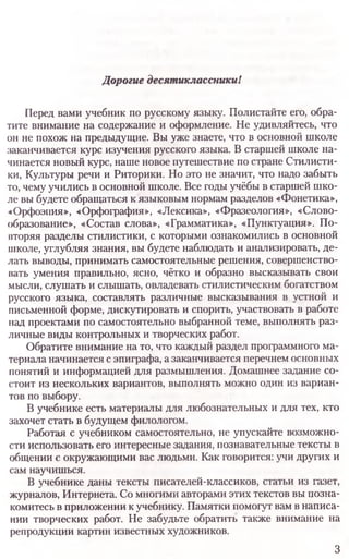 Дорогие десятиклассникиI
Перед вами учебник по русскому языку. Полистайте его, обра­
тите внимание на содержание и оформление. Не удивляйтесь, что
он не похож на предыдущие. Вы уже знаете, что в основной школе
заканчивается курс изучения русского языка. В старшей школе на­
чинается новый курс, наше новое путешествие по стране Стилисти­
ки, Культуры речи и Риторики. Но это не значит, что надо забыть
то, чему учились в основной школе. Все годы учёбы в старшей шко­
ле вы будете обращаться к языковым нормам разделов «Фонетика»,
«Орфоэпия», «Орфография», «Лексика», «Фразеология», «Слово­
образование», «Состав слова», «Грамматика», «Пунктуация». По­
вторяя разделы стилистики, с которыми ознакомились в основной
школе, углубляя знания, вы будете наблюдать и анализировать, де­
лать выводы, принимать самостоятельные решения, совершенство­
вать умения правильно, ясно, чётко и образно высказывать свои
мысли, слушать и слышать, овладевать стилистическим богатством
русского языка, составлять различные высказывания в устной и
письменной форме, дискутировать и спорить, участвовать в работе
над проектами по самостоятельно выбранной теме, выполнять раз­
личные виды контрольных и творческих работ.
Обратите внимание на то, что каждый раздел программного ма­
териала начинается с эпиграфа, а заканчивается перечнем основных
понятий и информацией для размышления. Домашнее задание со­
стоит из нескольких вариантов, выполнять можно один из вариан­
тов по выбору.
В учебнике есть материалы для любознательных и для тех, кто
захочет стать в будущем филологом.
Работая с учебником самостоятельно, не упускайте возможно­
сти использовать его интересные задания, познавательные тексты в
общении с окружающими вас людьми. Как говорится: учи других и
сам научишься.
В учебнике даны тексты писателей-классиков, статьи из газет,
журналов, Интернета. Со многими авторами этих текстов вы позна­
комитесь в приложении к учебнику. Памятки помогут вам в написа­
нии творческих работ. Не забудьте обратить также внимание на
репродукции картин известных художников.
3
 