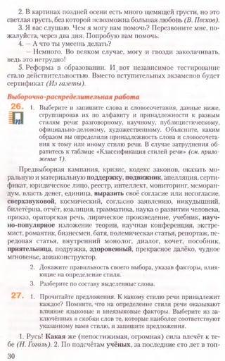 2. В картинах поздней осени есть много щемящей грусти, но это
светлая грусть, без которой невозможна большая любовь (В. Песков).
3. Я вас слушаю. Чем я могу вам помочь? Перезвоните мне, по­
жалуйста, через два дня. Попробую вам помочь.
4. —А что ты умеешь делать?
—Немного. Во всяком случае, могу и гвозди заколачивать,
ведь это нетрудно!
5. Реформа в образовании. И вот независимое тестирование
стало действительностью. Вместо вступительных экзаменов будет
сертификат (Из газеты).
1. Выберите и запишите слова и словосочетания, данные ниже,
сгруппировав их по алфавиту и принадлежности к разным
стилям речи: разговорному, научному, публицистическому,
официально-деловому, художественному. Объясните, каким
образом вы определили принадлежность слова и словосочета-
ния к тому или иному стилю речи. В случае затруднения об-
ратитесь к таблице «Классификация стилей речи» (см. прило-
жение 1).
Предвыборная кампания, кризис, кодекс законов, оказать мо-
ральную и материальную поддержку, подвижник, апелляция, серти-
фикат, юридическое лицо, реестр, интеллект, мониторинг, меморан-
дум, власть денег, единица, выразить своё согласие или несогласие,
сверхзвуковой, космический, согласно заявлению, никудышний,
билетёрша, отчёт, коалиция, грамматика, наука о развитии человека,
приказ, ораторская речь, лирическое произведение, учебник, науч-
но-популярное изложение теории, научная конференция, экстре-
мист, романтик, бизнесмен, батя, полемическая статья, репортаж, пе-
редовая статья, внутренний монолог, диалог, кочет, пособник,
приятельница, подружка, здоровенный, прекрасное далёко, чудное
мгновенье, авиаконструктор.
2. Докажите правильность своего выбора, указав факторы, влия-
ющие на определение стиля.
3. Разберите по составу выделенные слова.
1. Прочитайте предложения. К какому стилю речи принадлежит
каждое? Помните, что на определение стиля речи оказывают
влияние языковые и внеязыковые факторы. Выберите из за-
ключённых в скобки слов те, которые наиболее соответствуют
указанному вами стилю, и запишите предложения.
1. Русь! Какая же (непостижимая, огромная) сила влечёт к те-
бе (Н. Гоголь). 2. По подсчётам учёных, за последние сто лет в топ-
30
 