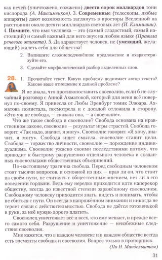 ках печей (уничтожено, сожжено) двести сорок миллиардов тонн
кислорода (А. Максименков). 3. Современные (телескопы, любые
аппараты) дают возможность заглянуть в просторы Вселенной на
расстоянии около десяти миллиардов световых лет (И. Климишин).
4. Помните, что имя человека —это (самый сладостный, самый на-
стоящий) и самый важный для него звук на любом языке (Правила
речевого этикета). 5. Да здравствует человек, не (умеющий, жела-
ющий) жалеть себя для общества!
2. Выпишите сложноподчинённое предложение и охарактери­
зуйте его.
3. Сделайте морфологический разбор выделенных слов.
1. Прочитайте текст. Какую проблему поднимает автор текста?
Каково ваше отношение к данной проблеме?
Я не знала, что противопоставить своеволию, если б не слу-
чайный розговор с Анной Ахматовой, который для меня всё повер-
нул по-своему. Я принесла от Любы Эренбург томик Элюара. Ах-
матова полистала, посмотрела и с досадой отложила в сторону.
«Это уж не свобода, —сказала она, —а своеволие».
Что же такое свобода и своеволие? Свобода основана на нрав-
ственном законе, своеволие —результат игры страстей. Свобода го-
ворит: «Так надо, значит, я могу». Своеволие говорит: «Я хочу, зна-
чит, я могу». Свобода ищет смысла, своеволие ставит цели.
Свобода —торжество личности, своеволие —порождение индиви-
дуализма. Своеволие ужасно своими последствиями потому, что
приводит к быстрому разрушению отдельного человека и создан-
ных своевольцами общественных объединений.
По-настоящему трагична свобода. Перед свободным человеком
стоят тысячи вопросов, и основной из них —прав ли он, что стоит
на своём пути, не считаясь с общественным мнением, нет ли в его
поведении гордыни. Ведь ему нередко приходится идти наперекор
обществу, всегда до известной степени заражённому своеволием.
Свободному человеку приходится знать, видеть и понимать, чтобы
не сбиться с пути. Он всегда в напряжённом внимании и никогда не
теряет связи с действительностью. Свобода не даётся готовенькой
в руки, за неё нужно дорого платить.
Своеволец уничтожает всё и всех, кто ему мешает, и прежде все-
го самого себя. Разрушение и уничтожение — неизбежные след-
ствия своеволия.
Мне кажется, что в каждом человеке и в каждом обществе всегда
есть элементы свободы и своеволия. Вопрос только в пропорциях.
(По Н, Мандельштам)
31
 