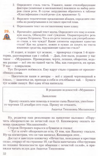 2. Определите стиль текста. Укажите, какие стилеобразующие
факторы (языковые и внеязыковые) повлияли на выбор авто-
ром стиля речи. В случае затруднения обратитесь к таблице
«Классификация стилей речи» (см. приложение 1).
3. Выделите тематические предложения абзацев, определите спо-
собы их развёртывания и составьте простой план.
4. Перескажите текст по составленному вами плану.
1. Прочитайте данный текст молча. Определите его тему и основ-
ную мысль. Обоснуйте своё суждение. Охарактеризуйте речь
сторожа Петровича. Что в его речи типично для употребляемо-
го стиля, а что чуждо? Какие элементы нарушают единство
стиля? Как вы думаете, можно и нужно ли изъять из текста
языковые средства, нарушающие единство стиля?
—И ходют, и ходют тут всякие, —проворчал сторож 1-й кате-
гории, разговаривая сам с собой. —Дык, ёли-пали, издание у нас
такое —«Мурашки». Привидения, черти, лешаки, оборотни, ведь-
мы разные —всё это по нашей части. Мы, как говорится, их орган.
У нас —плюрализм.
Тут Петрович поёжился. Ему вдруг стало страшно от произне-
сённого слова.
— Посетители наши и авторы — всё с эдакой чертовщиной в
глазах, —зашептал он, приходя в себя и отхлёбывая чай. —Бумаги
тут всякие пишут. Вот одна тётка написала:
Ну, редактор наш резолюцию на заявление наложил: «Пору-
чить обозревателю по нечистой силе О. Кикиморову оказать по-
мощь гражданке Милашкиной».
Сторож Петрович порылся в бумагах и сказал:
— Тут и отчёт обозревателя есть. О том, как Ванятку спасали
Ну-ка посмотрим, что он гам написал, Кикиморов этот...
Достал я заветную книжечку «Нечистая, неведомая и крестная
сила», открыл её на странице 10, где была напечатана «Инструкция
по технике безопасности при общении с нечистой силой», и при-
нялся читать вслух для Авдотьи Тихоновны:
32
 
