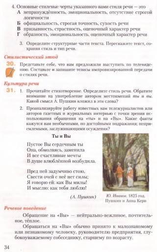 4. Основные стилевые черты указанного вами стиля речи —это
А непринуждённость, эмоциональность, отсутствие строгой
логичности
Б официальность, строгая точность, сухость речи
В призывность, страстность, оценочный характер речи
Г образность, эмоциональность, оценочный характер речи
3. Определите структурные части текста. Перескажите текст, со-
храняя стиль и тип речи.
Представьте себе, что вам предложили выступить по телевиде-
нию. Составьте и запишите тезисы импровизированной передачи
о стилях речи.
1. Прочитайте стихотворение. Определите стиль речи. Обратите
внимание на употребление автором местоимений ты и вы.
Какой смысл А. Пушкин вложил в эти слова?
2. Проанализируйте работу известных вам тележурналистов или
авторов газетных и журнальных интервью с точки зрения ис-
пользования обращения на «ты» и на «Вы». Какие факты
кажутся вам необычными, но достойными подражания; непри-
емлемыми, заслуживающими осуждения?
Ты и Вы
Пустое Вы сердечным ты
Она, обмолвясь, заменила
И все счастливые мечты
Вдуше влюблённой возбудила.
Пред ней задумчиво стою,
Свести очей с неё нет силы;
Я говорю ей: как Вы милы!
И мыслю: как тебя люблю!
(А. Пушкин)
Обращение на «Вы» —нейтрально-вежливое, почтитель-
ное, тёплое.
Обращаться на «Вы» обычно принято к малознакомому
или незнакомому человеку, руководителю предприятия, глу-
бокоуважаемому собеседнику, старшему по возрасту.
34
 