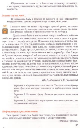 Обращение на «ты» — к близкому человеку, человеку,
с которым установились дружеские отношения, младшему по
возрасту.
В украинском быту в отличие от русского на «Вы» обращаются
младшие члены семьи к старшим: отцу, матери, тёте, дяде.
Спишите текст из книги «Культура русской речи», вставляя
пропущенные буквы и расставляя недостающие знаки препина­
ния. (Общее задание и один из вариантов по выбору.)
Достаточно было и нескольких минут, чтобы и я, забыв о
своём непроше..ом появлении, магнетически почу..ствовал ч..рую-
щую силу его, профе..ора, речи. Невольно я пр..близился чтобы ви-
деть движения его рук, удивительным образом напрягавшие и об-
волакивающие его речь: при влас..но вырвавшемся слове они
расправлялись, будто крылья, и взлетали вверх, а затем опускались
плавно и музыкально в успокаивавшем жесте дирижёра. И всё жар-
че бушевала речь, а окрылё..ый всадник словно отделяясь от крупа
несущейся галопом лошади ритмично поднимался с твёрдого стула
и увлекал за собой в этот бурный, наполне..ый сверкающими кар-
тинами полёт мысли. Н..когда мне не приходилось слышать такую
вдохтюве.ую такую поистине захватывающую речь; в первый раз я
пережил то, что римляне называют возн..сением человека над самим
собой: не для него, не для других произносили слова эти неутоми-
мые губы: внутре..ий огонь пылавший в этом человеке, выбрасывал
гшаме..ые языки.
(ПоА. МурашовуиВ. Русецкому)
Вариант 1. Определите стиль текста. Укажите стилеобразу­
ющие факторы, которые повлияли на выбор автором стиля
речи.
Вариант 2. Назовите сферу общения указанного вами стиля
речи.
Вариант3. Определите характерные языковые средства, ис-
пользованные автором.
Чем проще слово, тем более оно точно, чем правильнее постав-
лено, тем больше придаёт фразе силы и убедительности.
(МаксимГорький)
35
 