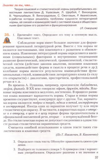 Теория языковой и стилистической нормы разрабатывалась из-
вестными лингвистами Д. Ушаковым, Л. Щ ербой, Г. Винокуром,
В. Чернышёвым, В. Виноградовым, С. Ожеговым, Р. Аванесовым,
в работах которых решались проблемы сущ ности литературной
нормы, её связей и взаимодействий с системой языка и общ ествен-
ными факторами его развития и функционирования.
(Л. Скворцов)
1. Прочитайте текст. Определите его тему и основную мысль.
Озаглавьте текст.
Соблюдение норм имеет большое значение для форми-
рования правильной литературной речи. Вместе с тем нормы не
являются постоянными, они изменяются с развитием и обновле-
нием языка. Изменения литературной нормы определяются внеш-
ними (социальными) факторами и внутренними тенденциями
развития фонетической, лексической, грамматической, стилисти-
ческой систем (действие законов аналогии, экономии языковых
средств, взаимодействие формы и смысла в процессе речи и др.);
колебание нормы является результатом взаимодействия функ-
циональных стилей, взаимодействия литературного языка (в силу
его открытости) с диалектами, просторечием, профессиональной
речью и т. п.
Во времена А. Пушкина, например, произносили: библиотека,
засуха, филолог. В XX веке говорили: варит, дружит, пдезды. Язы-
ковые нормы изменяются медленно, постепенно. В процессе разви-
тия языка возникает вариантность нормы. Старая и новая нормы
временно сосуществуют, конкурируя друг с другом. Так, варианта-
ми нормы являются: творог и творог, петля и петля, инструкторы
и инструктора. Иногда один из вариантов получает ту или иную
стилистическую окраску. В частности, в вариантных парах в отпус-
ке жв отпуску, в цехе и в цеху первые формы предпочтительны в
официальной письменной речи, вторые —в непринуждённой бесе-
де. Но стилистическая норма не допускает соединения в одном тек-
сте разных стилистически окрашенных средств.
Считается ошибкой использование в одном тексте таких сти-
листических и языковых средств.
(По Г. Ижакевич, В. Кононенко)
2. Определите стиль текста. Обоснуйте правильность своего суж-
дения.
3. Подберите из толкового словаря 5 -6 примеров слов с вариант-
ным употреблением. Определите различия в их значении и
37
 