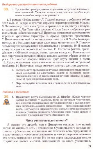 1. Прочитайте примеры, взятые из ученических устных и письмен­
ных сочинений. Укажите, какие стилистические ошибки и ре­
чевые недочёты допустили учащиеся.
1. В романе «Война и мир» Л. Толстой поведал о событиях войны
1812 года. 2. Теперь я зачитаю отрывок, характеризующий Мцыри.
3. Чиновники у Гоголя как будто исправно ходят на работу и получа-
ют зарплату. 4. Лев Толстой в рассказе «После бала» изображает раз-
ные методы избиения солдата. 5. Практика помещиков-крепостников
породила уродливые характеры. 6. Друзья дружески простились.
7. Повествование ведётся от лица повествователя. 8. Чтобы быть гра-
мотным и с большим жаргоном слов, надо много читать. 9. Попечи-
тель богоугодных заведений подлизывается к ревизору. 10. Я вынула
книгу из сумки и положила её на стол. 11. Согласно фактам, приве-
дённым в «Мёртвых душах», можно сделать вывод, что Гоголь по ли-
нии лирических отступлений ярко и полно раскрыл образы своих ге-
роев. 12. Богатые дворяне наносили друг другу визиты в гости.
13. Я хочу остановить ваше внимание на очень важной актуальной
проблеме. 14. Воздушная среда смягчает контуры дальних деревьев.
2. Распределите предложения (указав цифрами) со стилистичес-
кими ошибками по следующим видам: а) смешение разно-
стильной лексики; б) тавтология; в) речевые штампы; г) плео-
назм; д) пропуск необходимых слов.
3. Отредактируйте предложения и запишите их в исправленном
виде.
1. Прочитайте вслух высказывание Л. Щербы: «Когда чувство
нормы воспитано у человека, тогда он начинает чувствовать
всю прелесть обоснованных отступлений от неё у разных хоро-
ших писателей», а затем выразительно —предложенный ниже
текст. Подумайте и выскажите своё согласие или несогласие с
мнением учёного-лингвиста. Обоснуйте свою точку зрения с
помощью примеров из текста. Выпишите их.
Что я считаю началом юности?
Я сказал, что дружба моя с Дмитрием открыла мне новый
взгляд на жизнь, её цель и отношения. Сущность этого взгляда со-
стояла в убеждении, что назначение человека есть стремление к
нравственному усовершенствованию и что усовершенствование
это легко, возможно и вечно. Но до сих пор я наслаждался только
открытием новых мыслей, вытекающих из этого убеждения,
39
 