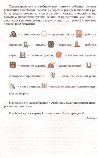 Ориентироваться в учебнике вам помогут рубрики: речевое
поведение; творческая работа; выборочно-распределительная ра­
бота; редактирование; культура речи; стилистический этюд;
будущим филологам; аукцион знаний и презентация умений; ин­
формация к размышлению; знаете ли вы, что... ; работа с текстом,
а также пиктограммы:
Надеемся, что ваше общение с учебником будет полезным, инте­
ресным и приятным.
В добрый путь в страну Стилистики и Культуры речи!
Авторы
 