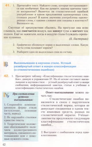 1. Просмотрите таблицу «Классификация стилистических оши-
бок», данную в упражнении 37. На её основе составьте выска-
зывание в научном стиле —устный развёрнутый ответ в жанре
сообщения, информационной заметки, статьи в учебнике о
классификации стилистических ошибок.
Ответ-высказывание можно на-
чать так:
— Стилистические ошибки по
являются в связи с нарушением
стилистической нормы, которая не
допускает соединения в одном тек-
сте языковых средств, разных по
стилистической окраске. Учёные-
лингвисты предложили следующую
классификацию стилистических
ошибок...
2. Выступите с сообщением перед одно­
классниками.
42
1. Прочитайте текст. Найдите слова, которые воспринимают­
ся как необычные. Как вы думаете, каковы причины тако­
го восприятия? Является ли стилистической ошибкой
употребление в одном предложении однокоренных слов,
стоящих рядом? В каком значении употреблены одноко­
ренные слова, с какими словами они связаны в контексте?
Выпишите их.
Смутные её предчувствия сбылись. На прогулке она ясно
слышала, как смягчается воздух, как мякнут тучи и мягчеет чок
подков. Ещё не зажигали, когда в воздухе стали блуждать серень­
кие пушинки. /тг ггч
- (Б. Пастернак)
2. Графически обозначьте корни в выделенных словах. Какую
часть слова называют корнем?
3. Разберите одно из выделенных слов по составу.
 
