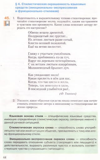1. Подготовьтесь к выразительному чтению стихотворения: про­
читайте стихотворение молча, подумайте, каким настроением
и чувством оно проникнуто. Какие слова помогают автору пе­
редать это настроение?
Обвеян вещею дремотой,
Полураздетый лес грустит...
Из летних листьев разве сотый,
Блестя осенней позолотой.
Ещё на ветви шелестит.
Гляжу с участьем умилённым,
Когда, пробившись из-за туч,
Вдруг по деревьям испещрённым,
С их ветхим листьем изнурённым,
Молниевидный брызнет луч.
Как увядающее мило!
Какая прелесть в нём для нас,
Когда, что так цвело и жило,
Теперь, так немощно и хило,
В последний улыбнётся раз!..
(Ф. Тютчев)
2. Укажите, какие образные средства языка помогают нам почув­
ствовать отношение автора к описанному в стихотворении яв­
лению природы.
44
Языковая основа стиля — специфические языковые средства,
имеющие определённую стилистическую окраску, связанную именно с
данной речевой ситуацией.
Стилистическая окраска слова — способность слова употреб­
ляться в той или иной ситуации общения, принадлежать к тому или ино­
му функциональному стилю.
Эмоционально-экспрессивная окраска слова — способность
слова передавать отношение субъекта (говорящего или пишущего) к
действительности, выражать различные чувства и вызывать соответ­
ствующие чувства у слушающего (читающего).
 