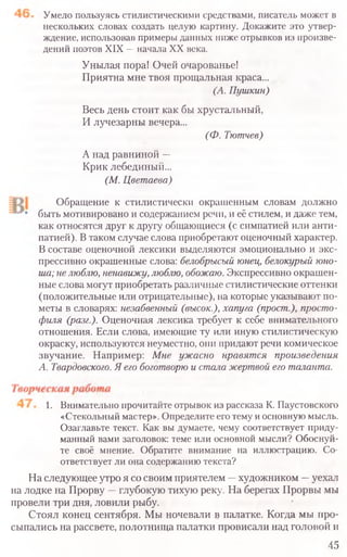 Умело пользуясь стилистическими средствами, писатель может в
нескольких словах создать целую картину. Докажите это утвер-
ждение, использовав примеры данных ниже отрывков из произве-
дений поэтов XIX —начала XX века.
Унылая пора! Очей очарованье!
Приятна мне твоя прощальная краса...
(А. Пушкин)
Весь день стоит как бы хрустальный,
И лучезарны вечера...
(Ф. Тютчев)
А над равниной —
Крик лебединый...
(М. Цветаева)
Обращение к стилистически окрашенным словам должно
быть мотивировано и содержанием речи, и её стилем, и даже тем,
как относятся друг к другу общающиеся (с симпатией или анти-
патией). Втаком случае слова приобретают оценочный характер.
В составе оценочной лексики выделяются эмоционально и экс-
прессивно окрашенные слова: белобрысый юнец, белокурый юно-
ша; не люблю, ненавижу, люблю, обожаю. Экспрессивно окрашен-
ные слова могут приобретать различные стилистические оттенки
(положительные или отрицательные), на которые указывают по-
меты в словарях: незабвенный (высок.), хапуга (прост.), просто-
филя (разг.). Оценочная лексика требует к себе внимательного
отношения. Если слова, имеющие ту или иную стилистическую
окраску, используются неуместно, они придают речи комическое
звучание. Например: Мне ужасно нравятся произведения
А. Твардовского. Я его боготворю и стала жертвой его таланта.
1. Внимательно прочитайте отрывок из рассказа К. Паустовского
«Стекольный мастер». Определите еготемуиосновнуюмысль.
Озаглавьте текст. Как вы думаете, чему соответствует приду-
манный вами заголовок: теме или основной мысли? Обоснуй-
те своё мнение. Обратите внимание на иллюстрацию. Со-
ответствует ли она содержаниютекста?
На следующее утро я со своим приятелем —художником —уехал
на лодке на Прорву —глубокую тихую реку. На берегах Прорвы мы
провели три дня, ловили рыбу.
Стоял конец сентября. Мы ночевали в палатке. Когда мы про-
сыпались на рассвете, полотнища палатки провисали над головой и
45
 