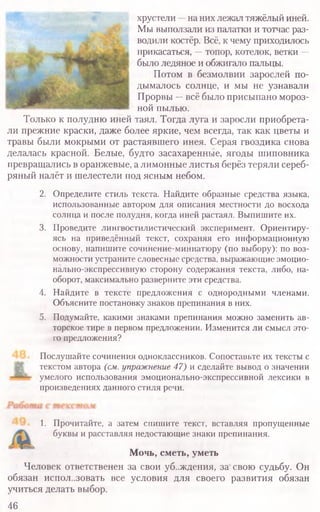 хрустели —на них лежал тяжёлый иней.
Мы выползали из палатки и тотчас раз-
водили костёр. Всё, к чему приходилось
прикасаться, —топор, котелок, ветки —
было ледяное и обжигало пальцы.
Потом в безмолвии зарослей по-
дымалось солнце, и мы не узнавали
Прорвы —всё было присыпано мороз-
ной пылью.
Только к полудню иней таял. Тогда луга и заросли приобрета­
ли прежние краски, даже более яркие, чем всегда, так как цветы и
травы были мокрыми от растаявшего инея. Серая гвоздика снова
делалась красной. Белые, будто засахаренные, ягоды шиповника
превращались в оранжевые, а лимонные листья берёз теряли сереб­
ряный налёт и шелестели под ясным небом.
2. Определите стиль текста. Найдите образные средства языка,
использованные автором для описания местности до восхода
солнца и после полудня, когда иней растаял. Выпишите их.
3. Проведите лингвостилистический эксперимент. Ориентиру­
ясь на приведённый текст, сохраняя его информационную
основу, напишите сочинение-миниатюру (по выбору): по воз­
можности устраните словесные средства, выражающие эмоцио-
нально-экспрессивную сторону содержания текста, либо, на­
оборот, максимально разверните эти средства.
4. Найдите в тексте предложения с однородными членами.
Объясните постановку знаков препинания в них.
5. Подумайте, какими знаками препинания можно заменить ав­
торское тире в первом предложении. Изменится ли смысл это­
го предложения?
Послушайте сочинения одноклассников. Сопоставьте их тексты с
текстом автора (см. упражнение 47) и сделайте вывод о значении
умелого использования эмоционально-экспрессивной лексики в
произведениях данного стиля речи.
1. Прочитайте, а затем спишите текст, вставляя пропущенные
буквы и расставляя недостающие знаки препинания.
Мочь, сметь, уметь
Человек ответственен за свои убеждения, за свою судьбу. Он
обязан испол..зовать все условия для своего развития обязан
учиться делать выбор.
46
 