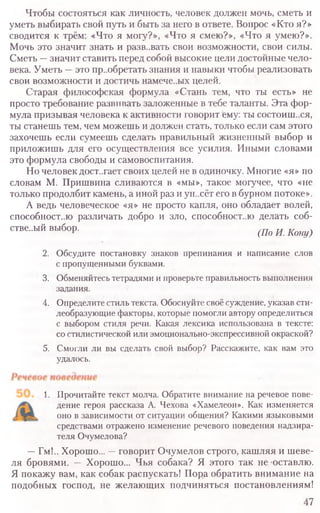 Чтобы состояться как личность, человек должен мочь, сметь и
уметь выбирать свой путь и быть за него в ответе. Вопрос «Кто я?»
сводится к трём: «Что я могу?», «Что я смею?», «Что я умею?».
Мочь это значит знать и разв..вать свои возможности, свои силы.
Сметь —значит ставить перед собой высокие цели достойные чело-
века. Уметь —это пр..обретать знания и навыки чтобы реализовать
свои возможности и достичь намече..ых целей.
Старая философская формула «Стань тем, что ты есть» не
просто требование развивать заложенные в тебе таланты. Эта фор-
мула призывая человека к активности говорит ему: ты состоит..ся,
ты станешь тем, чем можешь и должен стать, только если сам этого
захочешь если сумеешь сделать правильный жизненный выбор и
приложишь для его осуществления все усилия. Иными словами
это формула свободы и самовоспитания.
Но человек достигает своих целей не в одиночку. Многие «я» по
словам М. Пришвина сливаются в «мы», такое могучее, что «не
только продолбит камень, а иной раз и ун..сёт его в бурном потоке».
А ведь человеческое «я» не просто капля, оно обладает волей,
способностью различать добро и зло, способност..ю делать соб-
стве..ый выбор. (По И. Копу)
2. Обсудите постановку знаков препинания и написание слов
с пропущенными буквами.
3. Обменяйтесь тетрадями и проверьте правильность выполнения
задания.
4. Определите стиль текста. Обоснуйте своё суждение, указав сти-
леобразующие факторы, которые помогли автору определиться
с выбором стиля речи. Какая лексика использована в тексте:
со стилистической или эмоционально-экспрессивной окраской?
5. Смогли ли вы сделать свой выбор? Расскажите, как вам это
удалось.
1. Прочитайте текст молча. Обратите внимание на речевое пове-
дение героя рассказа А. Чехова «Хамелеон». Как изменяется
оно в зависимости от ситуации общения? Какими языковыми
средствами отражено изменение речевого поведения надзира-
теля Очумелова?
—Гм!.. Хорошо... —говорит Очумелов строго, кашляя и шеве-
ля бровями. — Хорошо... Чья собака? Я этого так не оставлю.
Я покажу вам, как собак распускать! Пора обратить внимание на
подобных господ, не желающих подчиняться постановлениям!
47
 