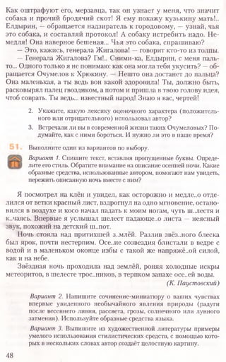 Как оштрафуют его, мерзавца, так он узнает у меня, что значит
собака и прочий бродячий скот! Я ему покажу кузькину мать!..
Елдырин, —обращается надзиратель к городовому, —узнай, чья
это собака, и составляй протокол! А собаку истребить надо. Не-
медля! Она наверное бешеная... Чья это собака, спрашиваю?
—Это, кажись, генерала Жигалова! —говорит кто-то из толпы.
—Генерала Жигалова? Гм!.. Сними-ка, Елдырин, с меня паль-
то... Одного только я не понимаю: как она могла тебя укусить? —об-
ращается Очумелов к Хрюкину. —Нешто она достанет до пальца?
Она маленькая, а ты ведь вон какой здоровила! Ты, должно быть,
расковырял палец гвоздиком, а потом и пришла в твою голову идея,
чтоб соврать. Ты ведь... известный народ! Знаю я вас, чертей!
2. Укажите, какую лексику оценочного характера (положитель-
ного или отрицательного) использовал автор?
3. Встречали ли вы в современной жизни таких Очумеловых? По-
думайте, как с ними бороться. И нужно ли это в наше время?
Выполните один из вариантов по выбору.
Вариант 1. Спишите текст, вставляя пропущенные буквы. Опреде-
лите его стиль. Обратите внимание на описание осенней ночи. Какие
образные средства, использованные автором, помогают нам увидеть,
пережить описанную ночь вместе с ним?
Я посмотрел на клён и увидел, как осторожно и медле..о отде-
лился от ветки красный лист, вздрогнул на одно мгновение, остано-
вился в воздухе и косо начал падать к моим ногам, чуть ш..лестя и
к.лаясь. Впервые я услышал шелест падающе..о листа —неясный
звук, похожий на детский ш..пот.
Ночь стояла над притихшей з..млёй. Разлив звёз..ного блеска
был ярок, почти нестерпим. Осе..ие созвездия блистали в ведре с
водой и в маленьком оконце избы с такой же напряжё..ой силой,
как и на небе.
Звёздная ночь проходила над землёй, роняя холодные искры
метеоритов, в шелесте трос..ников, в терпком запахе осе..ей воды.
(К. Паустовский)
Вариант 2. Напишите сочинение-миниатюру о ваших чувствах
впервые увиденного необычайного явления природы (радуги
после весеннего ливня, рассвета, грозы, солнечного или лунного
затмения). Используйте образные средства языка.
Вариант3. Выпишите из художественной литературы примеры
умелого использования стилистических средств, с помощью кото-
рых в нескольких словах автор создаёт целостную картину.
48
 
