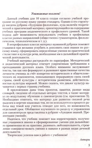 Уважаемые коллеги!
Данный учебник для 10 класса создан согласно учебной про­
грамме по русскому языку уровня стандарта. Однако в его структу­
ру введена рубрика «Будущим филологам», куда включён теорети­
ческий и практический материал, ориентирующийся на содержание
учебных программ академического и профильного уровней. Такой
подход даёт возможность использовать учебник в профильных
классах разных направлений (общественно-гуманитарном, филоло­
гическом, технологическом и т. д.).
В непрофильных классах материал названной рубрики поможет
учащимся при желании углубить и дополнить свои знания по рус­
скому языку, сформировать определённые умения по практической
стилистике и культуре речи, необходимые им в дальнейшей практи­
ческой деятельности.
Учебный материал распределён по параграфам. Методический
и дидактический материал отвечает современным требованиям к
преподаванию русского языка. Особого внимания заслуживают
тексты, так как они формируют и развивают нравственные качества
личности ученика за счёт конкретно-исторического и общечелове­
ческого их компонентов, показывающих неразрывную связь своей
страны, своей культуры с историческим развитием, действитель­
ностью культуры мировой. Можно сказать, что диалог культур на­
чинается с первых страниц учебника.
В приложениях даны темы проектов, памятки, разные виды
словарей, сведения об отдельных авторах текстов, а также матери­
ал по модульному обучению и самоконтролю (см. приложение 5).
Необходимо отметить, что материал для развития связной речи
выделен в перечне языковых тем, но он используется в процессе ра­
боты над темой или учитель отводит для него, по возможности,
отдельный урок. Обобщение изученного по разделу и упражнения
для самоконтроля представлены в рубрике «Аукцион знаний. Пре­
зентация умений».
Надеемся, что учебник поможет вам корректировать получен­
ные учащимися знания и сформированные умения для дальнейше­
го применения их на практике, развивать любознательность, стрем­
ление совершенствовать умения и навыки в разных видах речевой
деятельности.
Творческих успехов вам в работе с учебником!
Авторы
5
 