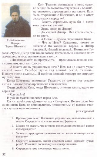 Катя Толстая потянулась к нему сразу.
Её сердце было полно сочувствия к большо-
му человеку, пережившему изгнание. Катя
была откровенна с Шевченко, и он в ответ
раскрывался перед ней.
— Знаете, серденько, куда бы я хотел
хоть разок вас свезти?
—Знаю, знаю, на Днепр!
—Да, старый Днепр... Нет краше его ре-
ки на свете.
—А Нева? —лукаво спрашивала Катя.
— Что ж Нева? Красавица, ничего не
скажешь! Но холодная, гордая. А Днепр
ласковый, тёплый, плавный... Помните у Го-
голя: «Чуден Днепр при тихой погоде, когда вольно и плавно мчит
сквозь леса и горы полные воды свои...»
—«Ни зашелохнёт, ни прогремит», —продолжала девочка сво­
им звонким, чистым голосом.
—А знаете ли вы украинскую ночь? Нет, вы не знаете укра­
инской ночи! Серебро луны над сонной рекой, тишина...
И вдруг трели соловья... И несётся дивный концерт по широко­
му раздолью...
Когда Шевченко вспоминал Украину, он уже не мог остано­
виться. Каждое слово произносил с нежностью.
Очень любила Катя, когда Шевченко, отложив кисть, вдруг го­
ворил ей:
—Слушайте!
И уже не художник сидел перед нею.
Он читал ей свои «Думы», читал «Катерину». Не все слова бы­
ли понятны Кате, но одно являлось несомненным: ей выпало счас­
тье слушать великого поэта.
(Из журнала)
2. Просмотрите текст. Выпишите украинизмы, использованные в
тексте. Определите их стилистические функции.
3. Можно ли сказать, что в тексте использован этический раздел
культуры речи?
4. Укажите структурные элементы текста: зачин, основную часть,
концовку.
5. Обратите внимание, каким способом автор передаёт чужую
речь? Объясните постановку знаков препинания.
6. Определите тему и основную мысль текста.
52
 