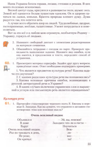 Наша Украина богата горами, лесами, степями и реками. В них
много полезных ископаемых.
Весной цветут сады, красуются в разноцветье поля, шумят леса.
Зимой всё одевается белым пушистым одеялом. Ох и здорово ка-
таться на лыжах, коньках. Красота природы пленяет душу. Душа
радуется так, что хочется петь.
А лучше всего обратить взор на людей. Трудолюбивые, щедрые,
гостеприимные, весёлые, талантливые. Умеют потрудиться и пове-
селиться.
Вот за это всё я и люблю мою огромную, необъятную Родину —
Украину, горжусь её людьми.
2. Напишите свободный диктант с элементами редактирования
на материале сочинения.
3. Обменяйтесь тетрадями с соседом по парте. Проверьте пра-
вильность выполнения задания. Назовите вид ошибки, если
она имеется, в предложении и тексте, определите способ её
устранения.
1. Просмотрите материал параграфа. Задайте друг другу вопросы,
приведённые ниже. Ответ необходимо подтвердить примерами.
1. Что является предметом культуры речи? Каковы зада-
чи его изучения?
2. С какими разделами культуры речи вы познакомились?
3. Каковы основные причины ошибок, возникающих в
русской литературной речи в Украине?
4. В каких случаях включение украинских слов и выраже-
ний в устную или письменную речь является оправданным?
1. Прочитайте стихотворение чешского поэта Я. Бжехвы в пере-
воде Б. Заходера. Как вы думаете, что отражено в заглавии сти-
хотворения: тема или основная мысль?
Очень вежливый индюк
Объявился —Эй, вы, невежи!
В доме Заходите что ли в гости —
Вдруг Поучиться
Очень вежливый индюк. Веж-
Раз по тридцать в день, ли-
Не реже, вос-
Он кричал: ти!
55
 