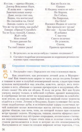Я и сам, —кричал Индюк, — Как ни бился он,
Доктор Вежливых Наук, Однако
И жена моя —пример К Индюку никто не шёл —
Замечательных манер — Ни Корова,
Даже, когда спит она, Ни Собака,
Видно, что воспитана! Ни Хавронья,
Не стесняйся ты, Осёл! Ни Осёл!
Заходи, садись за стол! Посинел Индюк от злости:
Что же ты молчишь, как рыба? Зря пропали все труды!
Говори: «Приду! Спасибо!» Все они —балды-балды!
Ты не будь свиньёй, Свинья, — И добавил
Ждёт тебя С высоты
Моя семья! Своего величия:
Только раньше бы —Не усвоили,
Умыла Скоты,
Ты своё свиное рыло! Правила приличия!
2. Встречались ли вы когда-нибудь с такими «индюками»?
3. Составьте подробные рекомендации по коррекции речевого по-
ведения героя стихотворения.
1. Послушайте текст. Определите его тему и основную мысль.
Как упоителен, как роскошен летний день в Малорос-
сии! Как томительно жарки те часы, когда полдень блещет
в тишине и зное и голубой неизмеримый океан, сладострастным
куполом нагнувшийся над землёю, кажется, заснул, весь пото-
нувши в неге, обнимая и сжимая прекрасную в воздушных объ-
ятиях своих! На нём ни облака. В поле ни речи. Всё как будто
умерло; вверху только, в небесной глубине, дрожит жаворонок,
и серебряные песни летят по воздушным ступеням на влюблён-
ную землю, да изредка крик чайки или звонкий голос перепела
отдаётся в степи. Лениво и бездумно, будто гуляющие без цели,
стоят подоблачные дубы, и ослепительные удары солнечных лу-
чей зажигают целые живописные массы листьев, накидывая на
другие тёмную, как ночь, тень, по которой только при сильном
ветре прыщет золото. Изумруды, топазы, яхонты эфирных насе-
комых сыплются над пёстрыми огородами, осеняемыми статны-
ми подсолнечниками. Серые стога сена и золотые снопы хлеба
станом располагаются в поле и кочуют по его неизмеримости.
Нагнувшиеся от тяжести плодов широкие ветви черешен, слив,
56
 