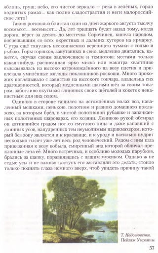 яблонь, груш; небо, его чистое зеркало —река в зелёных, гордо
поднятых рамах... как полно сладострастия и неги малороссий-
ское лето!
Такою роскошью блистал один из дней жаркого августа тысячу
восемьсот... восемьсот... Да, лет тридцать будет назад тому, когда
дорога, вёрст за десять до местечка Сорочинец, кипела народом,
поспешавшим со всех окрестных и дальних хуторов на ярмарку.
С утра ещё тянулись нескончаемою вереницею чумаки с солью и
рыбою. Горы горшков, закутанных в сено, медленно двигались, ка-
жется, скучая своим заключением и темнотою; местами только
какая-нибудь расписанная ярко миска или макитра хвастливо
выказывалась из высоко взгромождённого на возу плетня и при-
влекала умилённые взгляды поклонников роскоши. Много прохо-
жих поглядывало с завистью на высокого гончара, владельца сих
драгоценностей, который медленными шагами шёл за своим това-
ром, заботливо окутывая глиняных своих щёголей и кокеток нена-
вистным для них сеном.
Одиноко в стороне тащился на истомлённых волах воз, нава-
ленный мешками, пенькою, полотном и разною домашнею покла-
жею, за которым брёл, в чистой полотняной рубашке и запачкан-
ных полотняных шароварах, его хозяин. Ленивою рукой обтирал
он катившийся градом пот со смуглого лица и даже капавший с
длинных усов, напудренных тем неумолимым парикмахером, кото­
рый без зову является и к красавице, и к уроду и насильно пудрит
несколько тысяч уже лет весь род человеческий. Рядом с ним шла
привязанная к возу кобыла, смиренный вид которой обличал пре-
клонные лета её. Много встречных, и особливо молодых парубков,
брались за шапку, поравнявшись с нашим мужиком. Однако ж не
седые усы и не важная поступь его заставляли это делать; стоило
только поднять глаза немного вверх, чтоб увидеть причину такой
57
 