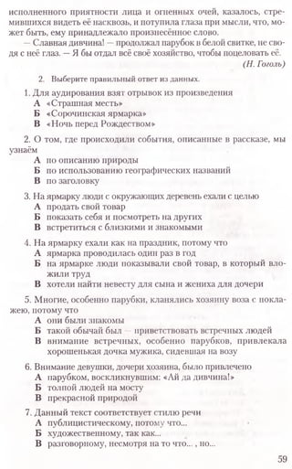 исполненного приятности лица и огненных очей, казалось, стре-
мившихся видеть её насквозь, и потупила глаза при мысли, что, мо-
жет быть, ему принадлежало произнесённое слово.
—Славная дивчина! —продолжал парубок в белой свитке, не сво-
дя с неё глаз. —Я бы отдал всё своё хозяйство, чтобы поцеловать её.
(Н. Гоголь)
2. Выберите правильный ответ из данных.
1. Для аудирования взят отрывок из произведения
А «Страшная месть»
Б «Сорочинская ярмарка»
В «Ночь перед Рождеством»
2. О том, где происходили события, описанные в рассказе, мы
узнаём
А по описанию природы
Б по использованию географических названий
В по заголовку
3. На ярмарку люди с окружающих деревень ехали с целью
А продать свой товар
Б показать себя и посмотреть на других
В встретиться с близкими и знакомыми
4. На ярмарку ехали как на праздник, потому что
А ярмарка проводилась один раз в год
Б на ярмарке люди показывали свой товар, в который вло­
жили труд
В хотели найти невесту для сына и жениха для дочери
5. Многие, особенно парубки, кланялись хозяину воза с покла­
жею, потому что
А они были знакомы
Б такой обычай был —приветствовать встречных людей
В внимание встречных, особенно парубков, привлекала
хорошенькая дочка мужика, сидевшая на возу
6. Внимание девушки, дочери хозяина, было привлечено
А парубком, воскликнувшим: «Ай да дивчина!»
Б толпой людей на мосту
В прекрасной природой
7. Данный текст соответствует стилю речи
А публицистическому, потому что...
Б художественному, так как...
В разговорному, несмотря на то что..., но...
59
 