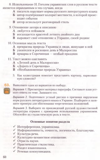 8. Использование Н. Гоголем украинских слов в русском тексте
является оправданным в тех случаях, когда
А писатель нарушает нормы русского литературного языка
Б автор подчёркивает колорит местности, в которой проис-
ходят события
В автор использует разговорный стиль
9. Отношение автора к описанию
А любуется пейзажем
Б восхищается красотой летнего знойного дня
В выражает своё отношение к Украине, своей родине
10. Основная мысль текста
А прекрасны природа Украины и люди, живущие в ней
Б упоителен и роскошен день в Малороссии
В ярмарка в Сорочинцах —особый праздник
11. Текст можно озаглавить
А «Летний день в Малороссии»
Б «Дорога в Сорочинцы»
В «Необыкновенная природа Украины»
3. Как иллюстрация помогает представить картину, нарисован-
ную словесно?
Выполните один из вариантов по выбору.
Вариант1.Просмотрите материал параграфа. Составьте план уст­
ного ответа по теме. Запишите его.
Вариант2. Подготовьте устный рассказ о причинах нарушения
норм русского литературного языка в Украине. Подберите и запи­
шите примеры для обоснования теоретических положений.
Вариант3. Выберите из произведений русской художественной
литературы отрывок с примерами использования украинизмов.
Обоснуйте их стилистическую роль в тексте.
60
Основные понятия раздела
Интерференция, украинизмы.
Информативность, точность, логичность, благозвучие.
Культура речи.
Культурно-ценностное отношение.
Отрасль науки.
Практическая стилистика.
Раздел языкознания.
Речевая коммуникация.
 