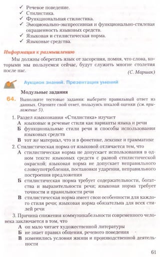 S Речевое поведение.
■S Стилистика.
S Функциональная стилистика.
■S Эмоционально-экспрессивная и функционально-стилевая
окрашенность языковых средств.
S Языковая и стилистическая норма.
S Языковые средства.
Мы должны оберегать язык от засорения, помня, что слова, ко-
торыми мы пользуемся сейчас, будут служить многие столетия
после нас. (С. Маршак)
Модульные задания
Выполните тестовые задания: выберите правильный ответ из
данных. Оцените свой ответ, пользуясь шкалой оценки (см. при-
ложение 5).
1. Раздел языкознания «Стилистика» изучает
А языковые и речевые стили как варианты языка и речи
Б функциональные стили речи и способы использования
языковых средств
В тот же материал, что и в фонетике, лексике и грамматике
2. Стилистическая норма от языковой отличается тем, что
А стилистическая норма не допускает использования в од-
ном тексте языковых средств с разной стилистической
окраской; языковая норма не допускает неправильного
словоупотребления, постановки ударения, неправильного
построения предложения
Б стилистическая норма требует содержательности, богат-
ства и выразительности речи; языковая норма требует
точности и правильности речи
В стилистическая норма имеет свои особенности для каждо-
го стиля речи; языковая норма обязательна для всех сти-
лей речи
3. Причина снижения коммуникабельности современного чело-
века заключается в том, что
А он мало читает художественной литературы
Б не знает правил общения, речевого поведения
В изменились условия жизни и производственной деятель-
ности
61
 