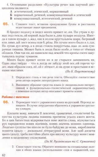 4. Основными разделами «Культуры речи» как научной дис-
циплины являются
А эстетический, этический, нормативный
Б нормативный, речевой, коммуникативный и этический
В коммуникативный, эстетический, речевой
1. Спишите текст, вставляя пропущенные буквы и расставляя
недостающие знаки препинания.
Я бродил подолгу и видел много примет ос..ни. По утрам в лу-
жах под стекля..ой коркой льда были в..дны пузыри воздуха. Иног-
да в таком пузыре л..жал, как в полом хрустальном шаре, багровый
или лимо-.ый лист осины или б..рёзы. Но лучше всего было в л..сах.
По лугам дул ветер, а в лесах стояла похрустыва..щая ле..ком сум-
рачная тишина. Может быть в лесах было особе..о тихо от тёмных
облаков. Они так ни..ко нависали над землёй что кроны сосен заку-
тывались подчас туманом.
Много было примет осени но я не старался запоминать их.
Одно знал твёрдо —что н..когда не забуду этой осе..ей горечи чу-
дес..ным образом соед..нё..ой с лёгкост..ю на душе и простыми и яс-
ными мыслями. (До К. Паустовскому)
2. Определите стиль и тип речи текста. Обоснуйте соответствие
речи автора нормам литературного языка.
3. Выпишите образные средства языка (с эмоционально-экспрес-
сивной и функционально-стилистической окрашенностью),
с помощью которых автор описывает приметы осени.
1. Переведите текст с украинского языка на русский. Перевод за-
пишите. В случае затруднения обратитесь к украинско-русско-
му словарю.
Плекати мову, вивчати и лексичш, граматичш, стшйстичш ба-
гатства культурна людина повинна протягом усього свого життя.
Бо в цих багатствах вщкриваеться нове життя слова, вщчуваеться
рух народження нових вщтшюв, нових значень мовних одиниць.
Людське суспшьство школи не було байдуже до мови, виробляючи
поняття щеалу —досконало! лпературноТ мови. Але щоб досягти
цього щеалу, треба постшно дбати про високу культуру мови i мов-
лення в щодеиному спшкуванш.
(За М. Русашвсъким та С. Ермоленко)
2. Сопоставьте тексты. Обратите внимание на специальные явле­
ния в обоих языках (использование слов и выражений, под-
62
 
