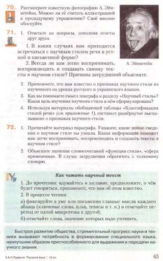 Рассмотрите известную фотографию А. Эйн-
штейна. Можно ли её считать иллюстрацией
к предыдущему упражнению? Своё мнение
обоснуйте.
1. Ответьте на вопросы, дополняя ответы
друг друга.
1. В каких случаях вам приходится
встречаться с научным стилем речи в уст-
ной и письменной форме?
2. Всегда ли вам легко воспринимать,
воспроизводить и создавать самому тек-
:ты в научном стиле? Причины затруднении объясните.
2. Припомните, что вам известно о признаках научного стиля из
изученного на уроках русского и украинского языков.
3. Как вы понимаете смысл эпиграфа к разделу «Научный стиль»?
Какая цель изучения научного стиля в нём сформулирована?
4. Используя материалы обобщающей таблицы «Классификация
стилей речи» (см. приложение 1), составьте развёрнутое выска-
зывание о признаках научного стиля.
1. Прочитайте материал параграфа. Укажите, какие новые сведе-
ния о научном стиле вы узнали. Какая информация поможет
вам легче воспринимать, воспроизводить и создавать тексты в
научном стиле?
2. Объясните значение словосочетаний «функция стиля», «сфера
применения». В случае затруднения обратитесь к толковому
словарю.
Как читать научный текст
1. До прочтения: вдумайтесь в заглавие, предположите, о чём
будет говориться, припомните, что вам об этом известно.
2. В процессе чтения:
а) фиксируйте в уме или письменно главные мысли каждого
абзаца (ключевые слова, план, тезисы и т. п.) и отмечайте пе-
реход от одной микротемы к другой;
б) отмечайте слова, значение которых надо уточнить.
5 А.Н.Рудяков "Русский язы к", 10 кл. 65
Быстрое развитие общества, стремительный прогресс науки и тех-
ники вызывают потребность в формировании специального языка,
наилучшим образом приспособленного для выражения и передачи на-
учного знания.
 