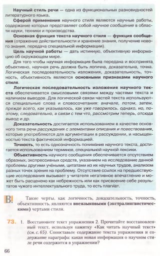 Такие черты, как логичность, доказательность, точность,
объективность, являются внеязыковыми (экстралингвистичес-
кими) чертами стиля.
1. Восстановите текст упражнения 2. Прочитайте восстановлен­
ный текст, используя памятку «Как читать научный текст»
(см. с. 65). Сопоставьте содержание текста упражнения и со­
держание параграфа: какая новая информация о научном сти­
ле речи содержится в упражнении?
66
Научный стиль речи — одна из функциональных разновидностей
литературного языка.
Сферой применения научного стиля являются научные работы,
содержание которых представляет собой научное сообщ ение в облас­
ти науки,техники и производства.
Основная функция текста научного стиля — функция сообще­
ния (отражение действительности и хранение знания, получение ново­
го знания, передача специальной информации).
Цель научной работы — дать истинную, объективную информа­
цию об окружающем мире.
Для того чтобы научная информация была передана и воспринята
объективно, научная речь должна быть логична, доказательна, точна.
Логическая последовательность изложения, доказательность, точ­
ность, объективность являются основными признаками научного
стиля.
Логическая последовательность изложения научного тек­
ста обеспечивается смысловыми связями между частями текста и
наличием выводов. Для логической связи частей текста использую т­
ся специальные слова и словосочетания: вначале, потом, затем,
прежде всего, как указывалось, как уже говорилось, однако, но, п о ­
этому, следовательно, в связи с тем что, рассмотрим теперь, отсюда
вывод и др.
Доказательность достигается использованием в качестве основ­
ного типа речи рассуждения с элементами описания и повествования,
которые употребляются для аргументации в рассуждении, и насыщен­
ностью текста фактической информацией.
Точность, то есть однозначность понимания научного текста, дости­
гается использованием терминов, специальной научной лексики.
Объективность научного сообщения обеспечивается отсутствием
образных, экспрессивных средств, указанием на исследование данной
проблемы другими учёными, цитатами из их научных трудов, анализом
разных точек зрения на проблему. Отсутствие ссылок на предшествую­
щие исследования вызывает у читателя негативное впечатление и мо­
жет быть расценено как небрежность или как присвоение себе резуль­
татов чужого интеллектуального труда, то есть плагиат.
 
