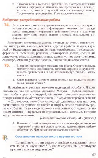 2. В каждом абзаце выделено предложение, в котором заключена
основная информация. Запишите эти предложения в последо-
вательности, соответствующей восстановленному тексту.
Предложения пронумеруйте. У вас получатся тезисы.
Распределите данные в упражнении варианты жанров научно-
го стиля в соответствии с функциями, которые они, прежде
всего, выполняют: отражение действительности и хранение
знания; получение нового знания; передача специальной ин-
формации.
Аннотация, диссертация, доклад, журнальная статья, документа-
ция, инструкция, каталог, конспект, курсовая работа, лекция, науч-
ный отчёт, патентное описание (описание изобретения), реферат, ре-
феративное сообщение, рецензия, семинарский доклад, сообщение
на научную тему, справочник, статья, тезисы, устное выступление на
семинаре, учебник, учебное пособие, энциклопедическая статья.
1. В данном псевдотексте смешаны два текста. Ориентируясь на
стилистические особенности, выделите отрывок из художест-
венного произведения и энциклопедическую статью. Тексты
запишите.
2. Какие признаки научного стиля помогли вам выделить энцик-
лопедическую статью?
Изумлённые странники замечают подводный кораблик. Я хочу
сказать им, что это медуза, животное. Медуза —свободноплаваю-
щие особи морских книдарий, образуются отпочковыванием от
прикреплённых к субстрату полипов. Но кормщик перебивает меня:
—Это морское, тоже буде живое, идёт, да помахивает парусом,
расширится, да сузится, да вперёд и вперёд, веслом толкнёшь вро-
де как убьёшь. Тело в виде колокола или зонтика, студенистое, по
краям зонтика —щупальца со стрекательными клетками, которые
могут вызывать ожоги.
(Энциклопедический словарь, М. Пришвин)
3. Напишите о любом интересном вам явлении в форме энцикло-
педической статьи и в форме рассказа, адресованного любому
собеседнику. Чем вас заинтересовало это явление?
Припомните, что вы знаете о приёмах составления тези-
сов из ранее изученного? В каких случаях вы используете
краткие записи в виде тезисов?
67
 