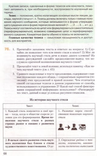 68
1. Прочитайте заголовок текста и ответьте на вопросы: 1) Слу-
чайно ли появление того или иного стиля в языке? 2) Мог ли
возникнуть научный стиль речи в языке дикого племени? Из
ваших рассуждений сделайте предположение-вывод: что по-
служило причиной возникновения научного стиля?
2. Прочитайте текст влевой колонке, используя памятку «Как чи-
тать научный текст» (см. с. 65).
3. Сравните выделенные втексте предложения, содержащие глав-
ные положения каждого абзаца, с сокращённым вариантом (те-
зисами) этих предложений в правой колонке. Чем отличается
способ составления тезисов в данном упражнении от способа,
использованного в упражнении 2? Какой ещё способ фиксиро-
вания сокращённой информации использован? «Раскодируй-
те» текст, данный в виде условных рисунков-символов.
Из истории научного стиля
Краткие записи, сделанные в форме тезисов или конспекта, помо­
гают запомнить и, при необходимости, воспроизвести изученный ма­
териал.
Тезис — положение, кратко излагающее основные мысли лекции, до­
клада, научной статьи ит. п. Тезисы должны включать только главные поло­
жения научного сообщения, которые записываются в форме утверждаю­
щего суждения или в форме перечисления явлений (1....; 2....; 3.... и т. д.).
Тезисы могут составляться из цитат или формулироваться самостоятельно
(переформулироваться), возможно совмещение цитат и переформулиро­
ванного суждения. Конкретные факты обычно в тезисы не включаются.
Главные качества тезиса — смысловая насыщенность и доступ­
ность для восприятия.
 