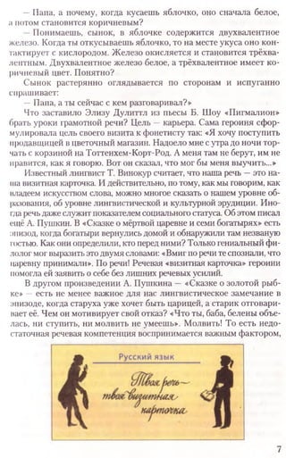—Папа, а почему, когда кусаешь яблочко, оно сначала белое,
а потом становится коричневым?
Понимаешь, сынок, в яблочке содержится двухвалентное
железо. Когда ты откусываешь яблочко, то на месте укуса оно кон­
тактирует с кислородом. Железо окисляется и становится трёхва­
лентным. Двухвалентное железо белое, а трёхвалентное имеет ко­
ричневый цвет. Понятно?
Сынок растерянно оглядывается по сторонам и испуганно
спрашивает:
—Папа, а ты сейчас с кем разговаривал?»
Что заставило Элизу Дулиттл из пьесы Б. Шоу «Пигмалион»
брать уроки грамотной речи? Цель —карьера. Сама героиня сфор­
мулировала цель своего визита к фонетисту так: «Я хочу поступить
продавщицей в цветочный магазин. Надоело мне с утра до ночи тор­
чать с корзиной на Тоттенхем-Корт-Род. А меня там не берут, им не
нравится, как я говорю. Вот он сказал, что мог бы меня выучить...»
Известный лингвист Т. Винокур считает, что наша речь —это на­
ша визитная карточка. И действительно, по тому, как мы говорим, как
владеем искусством слова, можно многое сказать о нашем уровне об­
разования, об уровне лингвистической и культурной эрудиции. Ино­
гдаречь даже служит показателем социального статуса. Об этом писал
ещё А. Пушкин. В «Сказке о мёртвой царевне и семи богатырях» есть
:шизод, когда богатыри вернулись домой и обнаружили там незваную
гостью. Как они определили, кто перед ними? Только гениальный фи­
лолог мог выразить это двумя словами: «Вмиг по речи те спознали, что
царевну принимали». По речи! Речевая «визитная карточка» героини
помогла ей заявить о себе без лишних речевых усилий.
В другом произведении А. Пушкина —«Сказке о золотой рыб­
ке» —есть не менее важное для нас лингвистическое замечание в
эпизоде, когда старуха уже хочет быть царицей, а старик отговари­
вает её. Чем он мотивирует свой отказ? «Что ты, баба, белены объе­
лась, ни ступить, ни молвить не умеешь». Молвить! То есть недо­
статочная речевая компетенция воспринимается важным фактором,
7
 