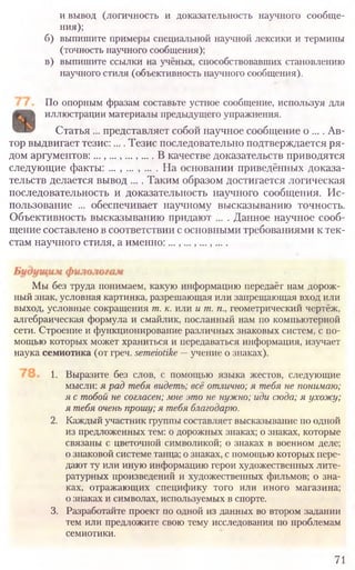 и вывод (логичность и доказательность научного сообще-
ния);
б) выпишите примеры специальной научной лексики и термины
(точность научного сообщения);
в) выпишите ссылки на учёных, способствовавших становлению
научного стиля (объективность научного сообщения).
По опорным фразам составьте устное сообщение, используя для
иллюстрации материалы предыдущего упражнения.
Статья ... представляет собой научное сообщение о .... Ав-
тор выдвигает тезис:.... Тезис последовательно подтверждается ря-
дом аргументов:...,...,...,.... В качестве доказательств приводятся
следующие факты: ... , ... , ... . На основании приведённых доказа-
тельств делается вывод .... Таким образом достигается логическая
последовательность и доказательность научного сообщения. Ис-
пользование ... обеспечивает научному высказыванию точность.
Объективность высказыванию придают ... . Данное научное сооб-
щение составлено в соответствии с основными требованиями к тек-
стам научного стиля, а именно:...,...,...,....
71
Мы без труда понимаем, какую информацию передаёт нам дорож­
ный знак, условная картинка, разрешающая или запрещающая вход или
выход, условные сокращения т. к. или ит. п., геометрический чертёж,
алгебраическая формула и смайлик, посланный нам по компьютерной
сети. Строение и функционирование различных знаковых систем, с по­
мощью которых может храниться и передаваться информация, изучает
наука семиотика (от греч. semeiotike~ учение о знаках).
1. Выразите без слов, с помощью языка жестов, следующие
мысли: ярадтебя видеть; всёотлично;я тебянепонимаю;
ястобойнесогласен;мнеэтоненужно;идисюда;я ухожу;
ятебяоченьпрошу;ятебяблагодарю.
2. Каждый участник группы составляет высказывание по одной
из предложенных тем: о дорожных знаках; о знаках, которые
связаны с цветочной символикой; о знаках в военном деле;
о знаковой системе танца; о знаках, с помощью которых пере-
дают ту или иную информацию герои художественных лите-
ратурных произведений и художественных фильмов; о зна-
ках, отражающих специфику того или иного магазина;
о знаках и символах, используемых в спорте.
3. Разработайте проект по одной из данных во втором задании
тем или предложите свою тему исследования по проблемам
семиотики.
 