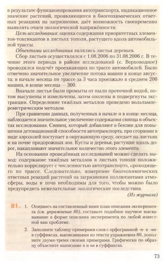 73
в результате функционирования автотранспорта, индикационное
значение растений, проявляющееся в биогеохимических ответ­
ных реакциях на загрязнения, даёт возможность своевременно
выявлять очаги экологической напряжённости.
Цель исследования:оценка содержания приоритетных элемен­
тов-токсикантов в листьях тополя, растущего вдоль автомобиль­
ной трассы.
Объектами исследования являлись листья деревьев.
Сбор листьев осуществлялся с 1.08.2006 по 31.08.2006 г. В те­
чение этого периода в районе исследований (с. Верховодное)
проводился подсчёт проезжающих по трассе автомобилей. Было
отмечено значительное увеличение потока машин в конце авгус­
та: в начале месяца по трассе за 3 часа проезжало в среднем 200
машин, в конце месяца —300.
Вначале листья были промыты от пыли проточной водой, по­
том высушены и измельчены, затем озолены и подвергнуты экс­
тракции. Определение тяжёлых металлов проведено вольтампе-
рометрическим методом.
При сравнении данных, полученных в начале и в конце месяца,
наблюдается значительное увеличение содержания свинца в объек­
тах исследования. Свинец, который добавляют в бензин для повы­
шения детонационной способности автотранспорта, при сгорании в
виде аэрозолей поступает в окружающую среду, оседает на листьях
и на почве придорожных зон. Кусты и деревья, растущие вдоль до­
рог, накапливают значительное количество этого элемента.
На основании проведённых исследований можно сделать вы­
вод: содержание тяжёлых металлов в листьях тополя положи­
тельно коррелирует с численностью автотранспорта, проходяще­
го по трассе. Следовательно, измерение биогеохимических
ответных реакций растений на загрязнения поллютантами атмо­
сферы, воды и почв необходимы для того, чтобы можно было
предупредить нежелательные экологические последствия.
(Из журнала)
1. Опираясь на составленный вами план описания эксперимен­
та (см. упражнение 80), составьте подобное научное выска­
зывание в форме описания эксперимента по любой извест­
ной вам проблеме.
2. Заполните таблицу примерами слов с орфограммой -н-и -нн-
в суффиксах, выписанными из текста упражнения-80, допол­
ните двумя-тремя своими примерами. Графически по образ­
цу объясните написание ииннв суффиксах.
 