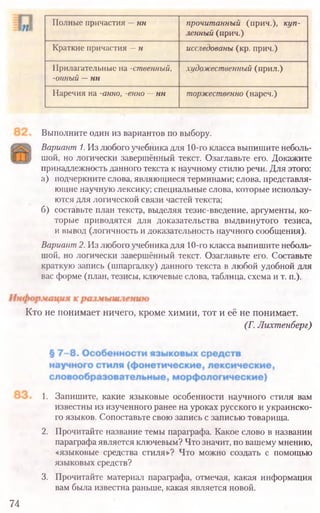Выполните один из вариантов по выбору.
Вариант 1. Излюбогоучебникадля 10-гоклассавыпишите неболь-
шой, но логически завершённый текст. Озаглавьте его. Докажите
принадлежность данного текста к научному стилюречи. Для этого:
а) подчеркните слова, являющиеся терминами; слова, представля-
ющие научнуюлексику; специальные слова, которые использу-
ются для логической связи частей текста;
б) составьте план тексту, выделяя тезис-введение, аргументы, ко-
торые приводятся для доказательства выдвинутого тезиса,
и вывод (логичность идоказательность научного сообщения).
Вариант2. Из любогоучебникадля 10-гокласса выпишите неболь-
шой, но логически завершённый текст. Озаглавьте его. Составьте
краткую запись (шпаргалку) данного текста в любой удобной для
вас форме (план, тезисы, ключевые слова, таблица, схема и т. п.).
Кто не понимает ничего, кроме химии, тот и её не понимает.
(Г. Лихтенберг)
1. Запишите, какие языковые особенности научного стиля вам
известны из изученного ранее на уроках русского и украинско-
го языков. Сопоставьте свою запись с записью товарища.
2. Прочитайте название темы параграфа. Какое слово в названии
параграфаявляется ключевым? Что значит, по вашему мнению,
«языковые средства стиля»? Что можно создать с помощью
языковых средств?
3. Прочитайте материал параграфа, отмечая, какая информация
вам была известна раньше, какая является новой.
74
Полные причастия —нн прочитанный (прич.), куп­
ленный (прич.)
Краткие причастия —н исследованы (кр. прич.)
Прилагательные на -ственный,
-онный —нн
художественный {прил.)
Наречия на -анно, -енно —нн торжественно (нареч.)
 
