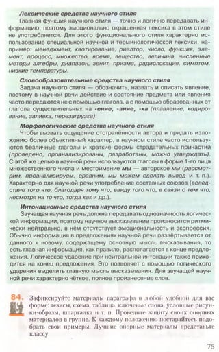 Зафиксируйте материалы параграфа в любой удобной для вас
форме: тезисы, схема, таблица, ключевые слова, условные рисун-
ки-образы, шпаргалка и т. п. Проведите защиту своих опорных
материалов в группе. К каждому положению постарайтесь подо-
брать свои примеры. Лучшие опорные материалы представьте
классу.
75
Лексические средства научного стиля
Главная функция научного стиля — точно и логично передавать ин-
формацию, поэтому эмоционально окрашенная лексика в этом стиле
не употребляется. Для этого функционального стиля характерно ис-
пользование специальной научной и терминологической лексики, на-
пример: менеджмент, квотирование, риелтор, число, функция, эле-
мент, процесс, множество, время, вещество, величина, численные
методы алгебры, диапазон, зенит, призма, радиолокация, симптом,
низкие температуры.
Словообразовательные средства научного стиля
Задача научного стиля — обозначить, назвать и описать явление,
поэтому в научной речи действие и состояние предмета или явления
часто передаются не с помощью глагола, а с помощью образованных от
глагола существительных на -ение, -ание, -ка (плавление, кодиро-
вание, заливка, перезагрузка).
Морфологические средства научного стиля
Чтобы вызвать ощущение отстранённости автора и придать изло-
жению более объективный характер, в научном стиле часто использу-
ются безличные глаголы и краткие формы страдательных причастий
(проведено, проанализированы, разработаны, можно утверждать).
С этой же целью в научной речи используются глаголы в форме 1-го лица
множественного числа и местоимение мы — авторское мы (рассмот-
рим, проанализируем, сравним, мы можем сделать вывод и т. п.).
Характерно для научной речи употребление составных союзов (вслед-
ствие того что, благодаря тому что, ввиду того что, в связи с тем что,
несмотря на то что, тогда как и др.).
Интонационные средства научного стиля
Звучащая научная речь должна передавать однозначность логичес-
кой информации, поэтому научное высказывание произносится ритм и-
чески нейтрально, в нём отсутствует эмоциональность и экспрессия.
Обычно информация в предложениях научной речи развёртывается от
данного к новому, содержащ ему основную мысль высказывания, то
есть главная информация, как правило, располагается в конце предло-
жения. Логическое ударение при нейтральной интонации также прихо-
дится на конец предложения. Это позволяет с помощью логического
ударения выделить главную мысль высказывания. Для звучащей науч-
ной речи характерно чёткое, полное произнесение слов.
 