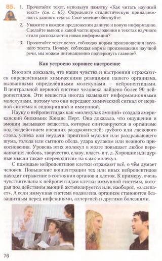1. Прочитайте текст, используя памятку «Как читать научный
текст» (см. с. 65). Определите стилистическую принадлеж-
ность данного текста. Своё мнение обоснуйте.
2. Укажите в каждом предложении данную и новую информацию.
Сделайте вывод: в какой части предложения в текстах научного
стиля располагается новая информация?
3. Прочитайте текст вслух, соблюдая нормы произношения науч-
ного текста. Почему, соблюдая нормы произношения научной
речи, мы можем интонационно подчеркнуть главное?
Как устроено хорошее настроение
Биологи доказали, что наши чувства и настроения отражают-
ся определёнными химическими реакциями нашего организма,
вызванными определёнными молекулами — нейропептидами.
В центральной нервной системе человека найдено более 90 ней-
ропептидов. Эти вещества иногда называют информационными
молекулами, потому что они передают химический сигнал от нерв-
ной системы к эндокринной и иммунной.
Науку о нейропептидах как «молекулах эмоций» создала амери-
канский биохимик Кэндис Перт. Она доказала, что ощущения и
эмоции вызывают вещества, которые синтезируются в организме
под воздействием внешних раздражителей: грубого или ласкового
слова, успеха или неудачи, приятной музыки или раздражающего
шума, голода или сытного обеда, удара кулаком или нежного при-
косновения. Уровень этих молекул в мозге повышает любое пере-
живание: любовь, творчество, славу, власть и т. д. Хорошие или дур-
ные мысли также «переводятся» на язык молекул.
С помощью нейропептидов клетки отражают всё, о чём думает
человек. Повышение концентрации тех или иных нейропептидов
находит отражение в состоянии органов и клеток. К примеру, очень
чувствительны к нейропептидам клетки иммунной системы, кото-
рая под действием эмоций активизируется или, наоборот, «засыпа-
ет». А если иммунная система подавлена, организм становится без-
защитным перед инфекциями, аллергией и другими болезнями.
76
 