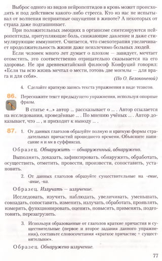 Выброс одного из видов нейропептидов в кровь может происхо-
дить и под действием какого-либо стресса. Кто из нас не испыты-
вал от волнения неприятные ощущения в животе? А некоторых от
страха даже подташнивает.
При положительных эмоциях в организме синтезируются ней-
ропептиды, притупляющие боль, снижающие давление и даже сти-
мулирующие иммунитет. Считается, что смехотерапия увеличива-
ет продолжительность жизни даже неизлечимо больных людей.
Если человек много лет думает о плохом —завидует, мечтает
отомстить, это соответственно отрицательно сказывается на его
здоровье. Не зря древнекитайский философ Конфуций говорил:
«Если ты всю жизнь мечтал о мести, готовь две могилы —для вра-
га и для себя». (По 0 Белоконевой)
4. Сделайте краткую запись текста упражнения в виде тезисов.
Перескажите текст предыдущего упражнения, используя опорные
фразы.
В статье «..,» автор ... рассказывает о ... . Автор ссылается
на исследования, проведённые .... По мнению учёных .... Автор до-
казывает, что ..., и приходит к выводу ... .
1. От данных глаголов образуйте полную и краткую формы стра-
дательных причастий прошедшего времени. Объясните напи-
сание ни ннв суффиксах.
Образец. Обнаружить —обнаруженный, обнаружено.
Выполнять, доказать, зафиксировать, обнаружить, обработать,
осуществить, отметить, провести, произвести, сопоставить, уста-
новить.
2. От данных глаголов образуйте существительные на -ение,
-ание, -ка.
Образец. Излучать —излучение.
Исследовать, изучить, наблюдать, увеличивать, уменьшать,
совпадать, сопоставить, изменить, излучать, обработать, проявлять,
измерять, функционировать, оценить, повысить, применять, подго-
товить, перезагрузить.
3. Используя образованные от глаголов краткие причастия и су-
ществительные (первое и второе задания данного упражне-
ния), составьте словосочетания «краткое причастие + сущест-
вительное».
Образец. Обнаружено излучение.
77
 