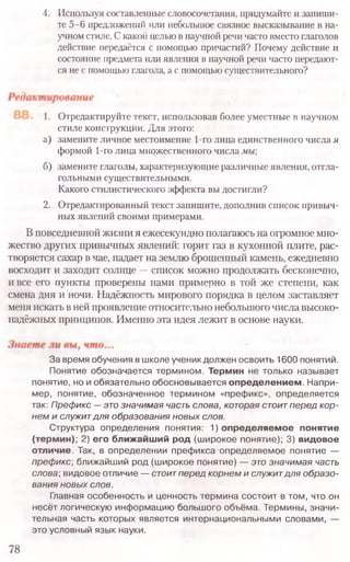 4. Используя составленные словосочетания, придумайте и запиши-
те 5-6 предложений или небольшое связное высказывание в на-
учном стиле. С какой целью в научной речи часто вместо глаголов
действие передаётся с помощью причастий? Почему действие и
состояние предмета или явления в научной речи часто передают-
ся не с помощью глагола, а с помощью существительного?
1. Отредактируйте текст, использовав более уместные в научном
стиле конструкции. Для этого:
а) замените личное местоимение 1-го лица единственного числа я
формой 1-го лица множественного числа мы;
б) замените глаголы, характеризующие различные явления, отгла-
гольными существительными.
Какого стилистического эффекта вы достигли?
2. Отредактированный текст запишите, дополнив список привыч-
ных явлений своими примерами.
Вповседневной жизни я ежесекундно полагаюсь на огромное мно-
жество других привычных явлений: горит газ в кухонной плите, рас-
творяется сахар в чае, падает на землю брошенный камень, ежедневно
восходит и заходит солнце —список можно продолжать бесконечно,
и все его пункты проверены нами примерно в той же степени, как
смена дня и ночи. Надёжность мирового порядка в целом заставляет
меня искать в ней проявление относительно небольшогочисла высоко-
надёжных принципов. Именно эта идея лежит в основе науки.
За время обучения в школе ученик должен освоить 1600 понятий.
Понятие обозначается термином. Термин не только называет
понятие, но и обязательно обосновывается определением. Напри-
мер, понятие, обозначенное термином «префикс», определяется
так: Префикс — это значимая часть слова, которая стоит перед кор-
нем и служит для образования новых слов.
Структура определения понятия: 1) определяемое понятие
(термин); 2) его ближайший род (ш ирокое понятие); 3) видовое
отличие. Так, в определении префикса определяемое понятие —
преф икс; ближайший род (ш ирокое понятие) — это значимая часть
слова; видовое отличие — стоитперед корнем и служитдля образо-
вания новых слов.
Главная особенность и ценность термина состоит в том, что он
несёт логическую информацию большого объёма. Термины, значи-
тельная часть которых является интернациональными словами, —
это условный язык науки.
78
 