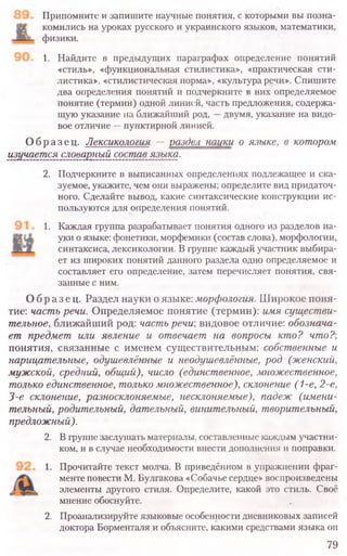 Припомните и запишите научные понятия, с которыми вы позна-
комились на уроках русского и украинского языков, математики,
физики.
1. Найдите в предыдущих параграфах определение понятий
«стиль», «функциональная стилистика», «практическая сти-
листика», «стилистическая норма», «культура речи». Спишите
два определения понятий и подчеркните в них определяемое
понятие (термин) одной линией, часть предложения, содержа-
щую указание на ближайший род, —двумя, указание на видо-
вое отличие —пунктирной линией.
Образец. Лексикология — раздел науки о языке, в котором
изучается словарный состав языка.
2. Подчеркните в выписанных определениях подлежащее и ска-
зуемое, укажите, чем они выражены; определите вид придаточ-
ного. Сделайте вывод, какие синтаксические конструкции ис-
пользуются для определения понятий.
1. Каждая группа разрабатывает понятия одного из разделов на-
уки о языке: фонетики, морфемики (состав слова), морфологии,
синтаксиса, лексикологии. В группе каждый участник выбира-
ет из широких понятий данного раздела одно определяемое и
составляет его определение, затем перечисляет понятия, свя-
занные с ним.
Образец. Раздел науки о языке: морфология. Широкое поня-
тие: часть речи. Определяемое понятие (термин): имя существи-
тельное, ближайший род: часть речи; видовое отличие: обознача-
ет предмет или явление и отвечает на вопросы кто? что?',
понятия, связанные с именем существительным: собственные и
нарицательные, одушевлённые и неодушевлённые, род (женский,
мужской, средний, общий), число (единственное, множественное,
только единственное, только множественное), склонение (1-е, 2-е,
3-е склонение, разносклоняемые, несклоняемые), падеж (имени-
тельный, родительный, дательный, винительный, творительный,
предложный).
2. В группе заслушать материалы, составленные каждым участни-
ком, и в случае необходимости внести дополнения и поправки.
1. Прочитайте текст молча. В приведённом в упражнении фраг-
менте повести М. Булгакова «Собачье сердце» воспроизведены
элементы другого стиля. Определите, какой это стиль. Своё
мнение обоснуйте.
2. Проанализируйте языковые особенности дневниковых записей
доктора Борменталя и объясните, какими средствами языка он
79
 