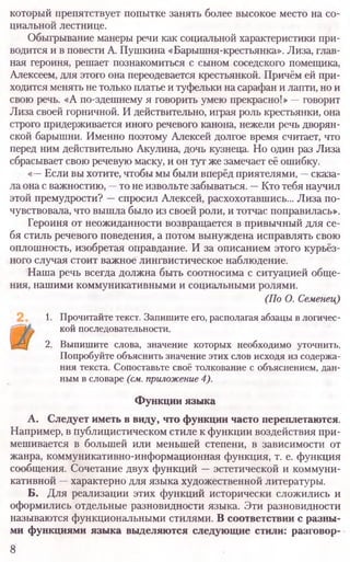 который препятствует попытке занять более высокое место на со­
циальной лестнице.
Обыгрывание манеры речи как социальной характеристики при­
водится и в повести А. Пушкина «Барышня-крестьянка». Лиза, глав­
ная героиня, решает познакомиться с сыном соседского помещика,
Алексеем, для этого она переодевается крестьянкой. Причём ей при­
ходится менять не только платье и туфельки на сарафан и лапти, но и
свою речь. «А по-здешнему я говорить умею прекрасно!» —говорит
Лиза своей горничной. И действительно, играя роль крестьянки, она
строго придерживается иного речевого канона, нежели речь дворян­
ской барышни. Именно поэтому Алексей долгое время считает, что
перед ним действительно Акулина, дочь кузнеца. Но один раз Лиза
сбрасывает свою речевую маску, и он тут же замечает её ошибку.
«—Если вы хотите, чтобы мы были вперёд приятелями, —сказа­
ла она с важностию, —то не извольте забываться. —Кто тебя научил
этой премудрости? —спросил Алексей, расхохотавшись... Лиза по­
чувствовала, что вышла было из своей роли, и тотчас поправилась».
Героиня от неожиданности возвращается в привычный для се­
бя стиль речевого поведения, а потом вынуждена исправлять свою
оплошность, изобретая оправдание. И за описанием этого курьёз­
ного случая стоит важное лингвистическое наблюдение.
Наша речь всегда должна быть соотносима с ситуацией обще­
ния, нашими коммуникативными и социальными ролями.
(По О. Семенец)
1. Прочитайте текст. Запишите его, располагая абзацы в логичес­
кой последовательности.
2. Выпишите слова, значение которых необходимо уточнить.
Попробуйте объяснить значение этих слов исходя из содержа­
ния текста. Сопоставьте своё толкование с объяснением, дан­
ным в словаре (см.приложение4).
Функции языка
А. Следует иметь в виду, что функции часто переплетаются.
Например, в Публицистическом стиле к функции воздействия при­
мешивается в большей или меньшей степени, в зависимости от
жанра, коммуникативно-информационная функция, т. е. функция
сообщения. Сочетание двух функций —эстетической и коммуни­
кативной —характерно для языка художественной литературы.
Б. Для реализации этих функций исторически сложились и
оформились отдельные разновидности языка. Эти разновидности
называются функциональными стилями. В соответствии с разны-
ми функциями языка выделяются следующие стили: разговор-
8
 