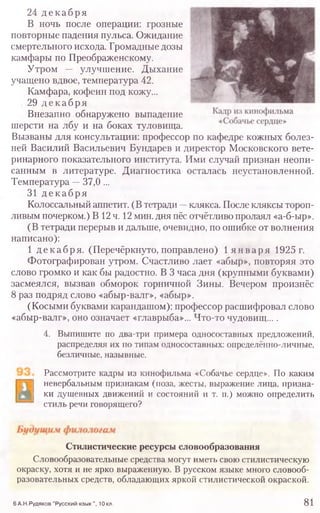 24 декабря
В ночь после операции: грозные
повторные падения пульса. Ожидание
смертельного исхода. Громадные дозы
камфары по Преображенскому.
Утром — улучшение. Дыхание
учащено вдвое, температура 42.
Камфара, кофеин под кожу...
29 декабря
Внезапно обнаружено выпадение
шерсти на лбу и на боках туловища.
Вызваны для консультации: профессор по кафедре кожных болез-
ней Василий Васильевич Бундарев и директор Московского вете-
ринарного показательного института. Ими случай признан неопи-
санным в литературе. Диагностика осталась неустановленной.
Температура —37,0 ...
31 декабря
Колоссальный аппетит. (В тетради —клякса. После кляксы тороп-
ливым почерком.) В 12ч. 12 мин. дня пёс отчётливо пролаял «а-б-ыр».
(В тетради перерыв и дальше, очевидно, по ошибке от волнения
написано):
1 декабря. (Перечёркнуто, поправлено) 1 я н вар я 1925 г.
Фотографирован утром. Счастливо лает «абыр», повторяя это
слово громко и как бы радостно. В 3 часа дня (крупными буквами)
засмеялся, вызвав обморок горничной Зины. Вечером произнёс
8 раз подряд слово «абыр-валг», «абыр».
(Косыми буквами карандашом): профессор расшифровал слово
«абыр-валг», оно означает «главрыба»... Что-то чудовищ....
4. Выпишите по два-три примера односоставных предложений,
распределяя их по типам односоставных: определённо-личные,
безличные, назывные.
Рассмотрите кадры из кинофильма «Собачье сердце». По каким
невербальным признакам (поза, жесты, выражение лица, призна-
ки душевных движений и состояний и т. п.) можно определить
стиль речи говорящего?
6 А.Н.Рудяков "Русский язы к", 10 кл. 8 1
Стилистические ресурсы словообразования
Словообразовательные средства могут иметь свою стилистическую
окраску, хотя и не ярко выраженную. В русском языке много словооб­
разовательных средств, обладающих яркой стилистической окраской.
 