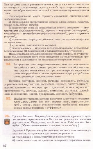 Они придают словам различные оттенки, могут вносить в слово поло-
жительную иотрицательную окраску, способствуют закреплению неко-
торыхсловообразовательных моделей втом или ином функциональном
стиле.
Словообразование может отражать следующие стилистические
особенности слова:
а) эмоционально-экспрессивную окраску слова: окошко, окошечко,
оконце; вода, водица, водичка;
б) закрепление слова за определённым стилем: отвергать —нис-
провергать (публицистический), морковь —морковка (разговорный),
потребовать —востребовать (официально-деловой), гречка —гречиха
(научный)-,
в) ограничение сферы употребления слова: растеряша, вообража-
ла, мультяшка;
г) архаизация слов: приемлет, воспылал-,
д) окказионализмы —авторские неологизмы: громадьё, медногорлый,
бесконечночасый (В. Маяковский), я намакаронился (К. Чуковский).
Несамостоятельность словообразовательных морфем, их существо-
вание только в составе всего слова определяет их стилистическую при-
надлежность в зависимости от лексического содержания текста.
Распределите словапогруппамвсоответствии состилистически-
ми особенностями, которые придают словам словообразователь-
ные средства: эмоционально-экспрессивная окраска, закрепление
словазаопределённымстилем, ограничение сферыупотребления
слова, архаизация слов, окказионализмы.
Песенка, докторша, воспеть, ручищи, возглавить, реченька,
дерзновенный, вкуснятина, воспылать, блиноед, смехота, ничего-
шечки, критикесса, температурит, душелюб, псина, приемлет,
предуведомить, врачиха, задаром, симпатяга, артистка, развесё­
лый, шоколандия, пошив, предуказать, людовед, бабулечка.
Подберите термины, которые включают следующие морфемы:
гипер-, архи-, анти-, дез-, вне-, внутри-, меж-, сверх-, все-, со-,
пред-, -ирова-. Какие стилистические особенности придают
словам данные префиксы и суффиксы?
Прочитайте текст. В приведённом в упражнении фрагменте худо­
жественного произведения А. Битова воспроизведены элементы
другого стиля. Определите, какой это стиль. Своё мнение обос­
нуйте. (Общее задание и один из вариантов по выбору.)
Вариант1.Проанализируйте описание лекции и на основании до­
казательств, которые приводит лектор, определите:
а) тему лекции и сформулируйте её в форме тезиса;
б) какие доказательства приводит лектор в подтверждение тезиса.
82
 