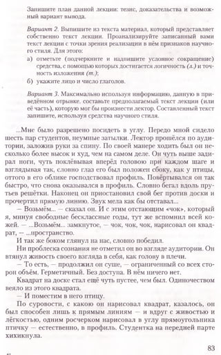 Запишите план данной лекции: тезис, доказательства и возмож-
ный вариант вывода.
Вариант2. Выпишите из текста материал, который представляет
собственно текст лекции. Проанализируйте записанный вами
текст лекции с точки зрения реализации в нём признаков научно-
го стиля. Для этого:
а) отметьте (подчеркните и надпишите условное сокращение)
средства, с помощью которых достигается логичность (л.)и точ-
ность изложения (т.)
б) укажите лицо и число глаголов.
Вариант3. Максимально используя информацию, данную в при-
ведённом отрывке, составьте предполагаемый текст лекции (или
её часть), которую мог бы произнести лектор. Составленный текст
запишите, используя средства научного стиля.
...Мне было разрешено посидеть в углу. Передо мной сидело
шесть пар студентов, неумные затылки. Лектор прошёлся по ауди-
тории, заложив руки за спину. По своей манере ходить был он не-
сколько более высок и худ, чем на самом деле. Он чуть выше зади-
рал ноги, чуть поклёвывая вперёд головою при каждом шаге и
взглядывая так, словно глаз его был положен сбоку, как у птицы,
оттого в его облике господствовал профиль. Повёртывался он так
быстро, что снова оказывался в профиль. Словно бегал вдоль пру-
тьев решётки. Наконец он приостановил свой бег против доски и
прочертил прямую линию. Звук мела как бы отставал...
—Возьмём... —сказал он. И с этим отстающим «чок», который
я, минуя свободные бесклассные годы, тут же вспомнил всей ко-
жей. —...Возьмём... замкнутое, —чок, чок, чок, нарисовал он квад-
рат, —...пространство.
И так же боком глянул на нас, словно победил.
Ни проблеска сознания не отметил он во взгляде аудитории. Он
втянул живость своего взгляда в себя, как голову в плечи.
—То есть, —продолжил он суше, —ограниченный со всех сто-
рон объём. Герметичный. Без доступа. В нём ничего нет.
Квадрат на доске стал ещё чуть пустее, чем был. Одиночеством
веяло из этого квадрата.
—И поместим в него птицу.
По суровости, с какою он нарисовал квадрат, казалось, он
был способен лишь к прямым линиям —и вдруг с живостью и
лёгкостью, одним росчерком нарисовал в углу прямоугольника
птичку —естественно, в профиль. Студентка на передней парте
хихикнула.
83
 